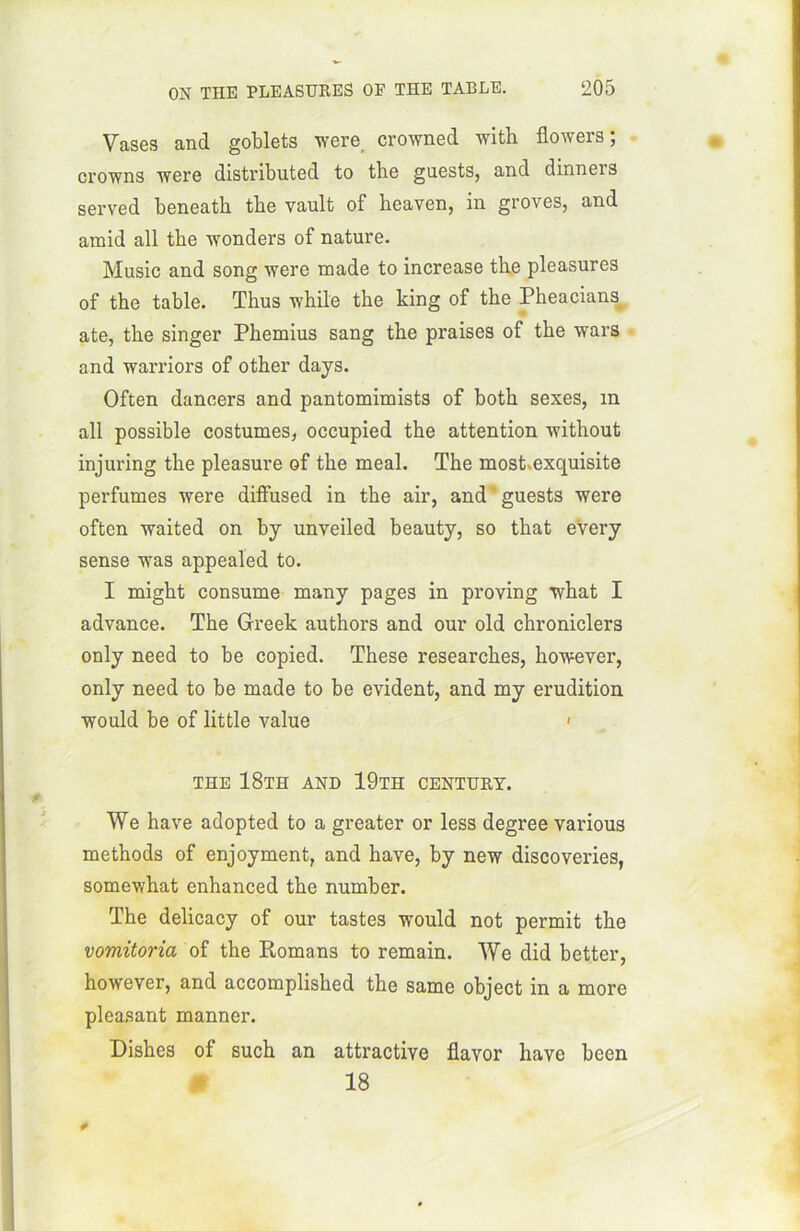 Vases and goblets were, crowned with flowers ; crowns were distributed to tbe guests, and dinners served beneath tbe vault of heaven, in groves, and araid ail tbe wonders of nature. Music and song were made to increase the pleasures of the table. Thus while the king of the Pheacians, ate, the singer Phemius sang the praises of the wars and warriors of other days. Often dancers and pantomimists of both sexes, m ail possible costumes, occupied the attention without injuring the pleasure of the meal. The most.exquisite perfumes were dilfused in the air, and ' guests were often waited on by unveiled beauty, so that every sense was appealed to. I might consume many pages in proving what I advance. The Greek authors and our old chroniclers only need to be copied. These researckes, however, only need to be made to be évident, and my érudition vrould be of little value < the 18th and 19th century. We hâve adopted to a greater or less degree various methods of enjoyment, and hâve, by new discoveries, somewhat enhanced the number. The delicacy of our tastes would not permit the vomitoria of the Romans to remain. We did better, however, and accomplished the same object in a more pleasant manner. Dishes of such an attractive flavor hâve bcen 18