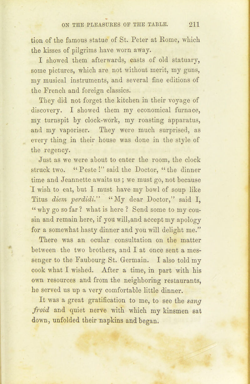 tion of the famous statue of St. Peter at Rome, which the kisses of pilgrims hâve worn away. I showed them afterwards, casts of old statuary, some pictures, which are not without merit, my guns, my musical instruments, and several fine éditions of the French and foreign classics. They did not forget the kitchen in their voyage of discovery. I showed them my economical furnace, my turnspit by clock-work, my roasting apparatus, and my vaporiser. They were much surprised, as every thing in their house was done in the style of the regency. Just as we were about to enter the room, the clock struck two. “Peste !” said the Doctor, “the dinner time and Jeannette awaits us ; we must go, not because I wish to eat, but I must hâve my bowl of soup like Titus diem ’pe.rdidi. “My dear Doctor,” said I, “ why go so far ? what is here ? Send some to my cou- sin and remain here, if you will,and acceptmy apology for a somewhat hasty dinner and you will delight me.” There was an ocular consultation on the matter between the two brothers, and I at once sent a mes- senger to the Faubourg St. Germain. I also told my coolc what I wished. After a time, in part with his own resources and from the neighboring restaurants, he served us up a very comfortable little dinner. It was a great gratification to me, to see the sang froid and quiet nerve with which my kinsmen sat down, unfolded their napkins and began.