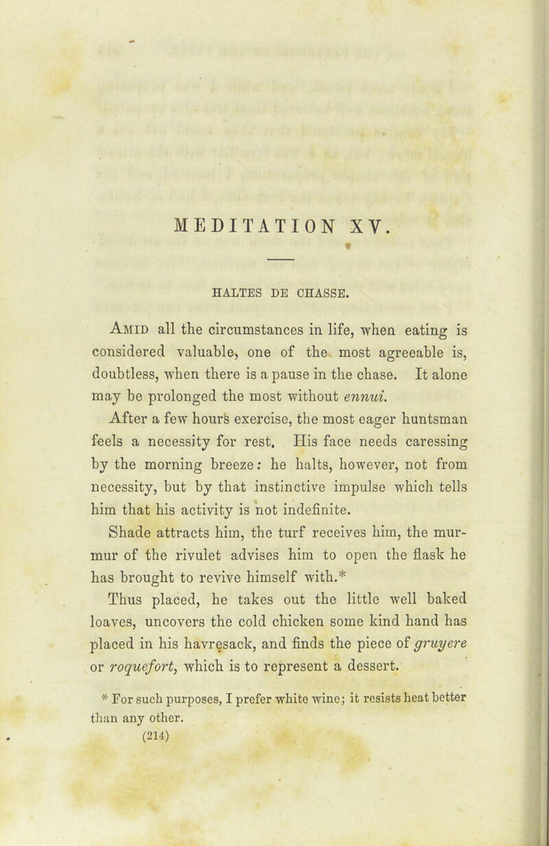 * HALTES DE CHASSE. Amid ail the circumstances in life, when eating is considerecl valuable, one of the most agreeable is, doubtless, when there is a pause in the chase. It alone may be prolonged the most without ennui. After a few hours exercise, the most eager huntsman feels a necessity for rest. His face needs caressing by the morning breeze: he halts, however, not from necessity, but by that instinctive impulse which tells him that his activity is not indefinite. Shade attracts him, the turf receives him, the mur- mur of the rivulet advises him to open the flash he has brought to revive himself with.* Thus placed, he takes out the little well baked loaves, uncovers the cold chicken some kind hand has placed in his havresack, and finds the piece of gruyere or roquefort, -which is to represent a dessert. * For such purposes, I prefer white winc; it résista heat better than any other.