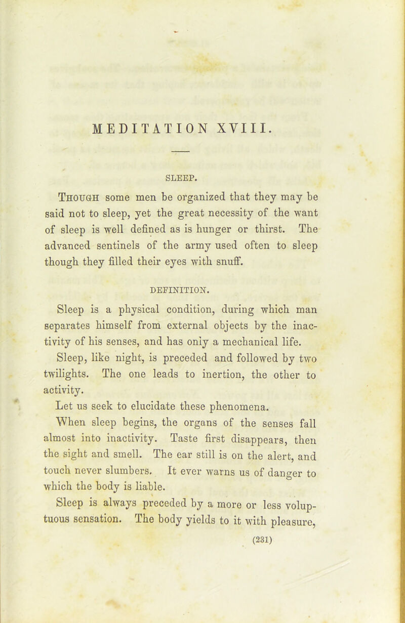 SLEEP. Though some men be organized tkat they may be said not to sleep, yet the great necessity of the want of sleep is well defined as is hunger or thirsfc. The advanced sentinels of the army used often to sleep though they filled thelr eyes with snuff. DEFINITION. Sleep is a physical condition, during which man séparâtes himself from external objects by the inac- tivity of his senses, and has oniy a mechanical life. Sleep, like night, is preceded and followed by two twilights. The one leads to inertion, the other to activity. Let us seek to elucidate these phenomena. When sleep begins, the organs of the senses fall almost into inactivity. Taste first disappears, then the sight and smell. The ear still is on the alert, and touch never slumbers. It ever warns us of danger to which the body is liabîe. Sleep is always preceded by a more or less volup- tuous sensation. The body yields to it with pleasure,