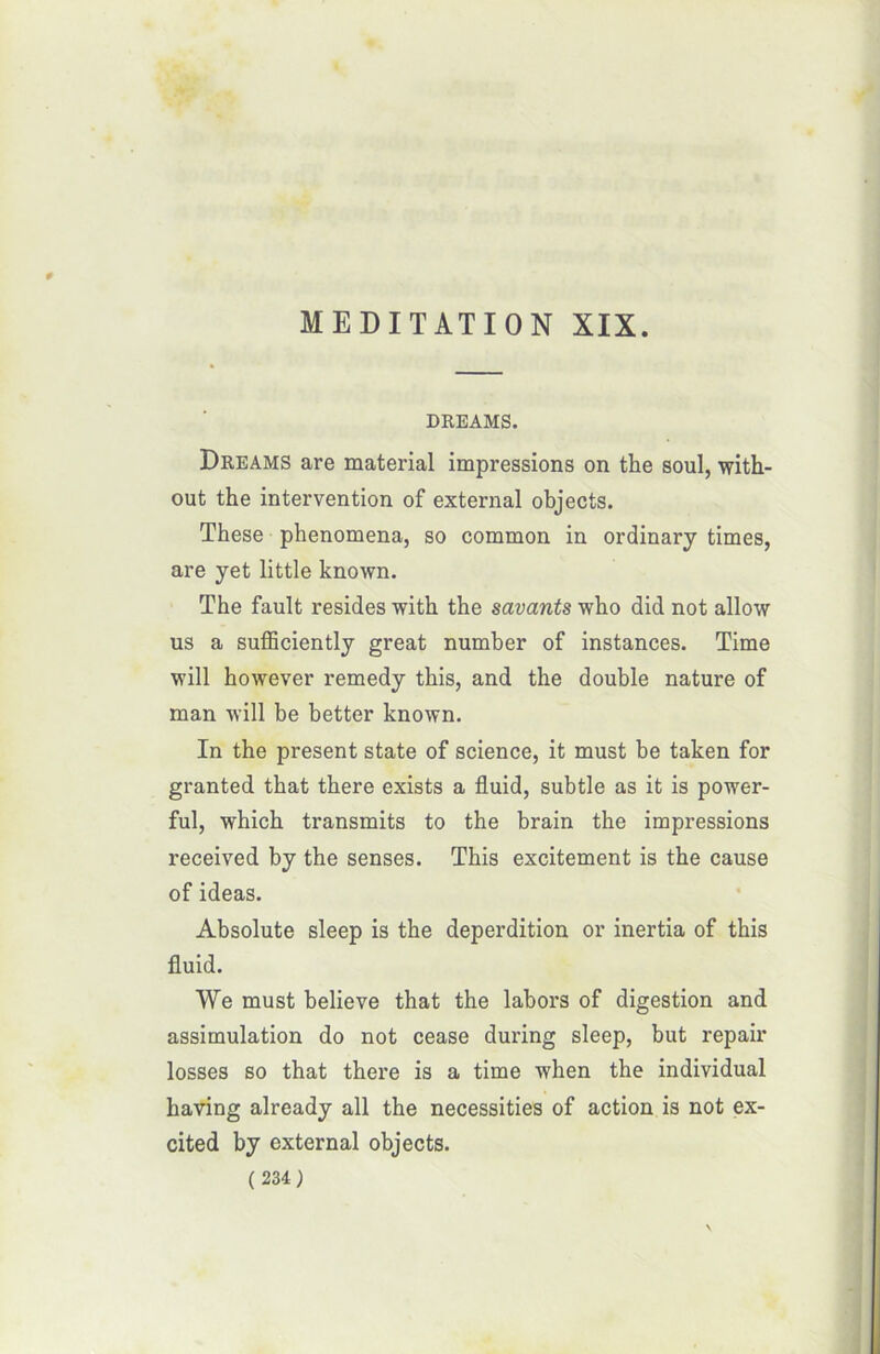 DREAMS. Dreams are material impressions on the soûl, with- out the intervention of external objects. These phenomena, so common in ordinary times, are yet little known. The fault résides with the savants who did not allow us a sufficiently great number of instances. Time will however remedy this, and the double nature of man will be better known. In the présent State of science, it must be taken for granted that there exists a fluid, subtle as it is power- ful, which transmits to the brain the impressions received by the senses. This excitement is the cause of ideas. Absolute sleep is the déperdition or inertia of this fluid. We must believe that the labors of digestion and assimulation do not cease during sleep, but repair losses so that there is a time when the individual having already ail the necessities of action is not ex- cited by external objects.