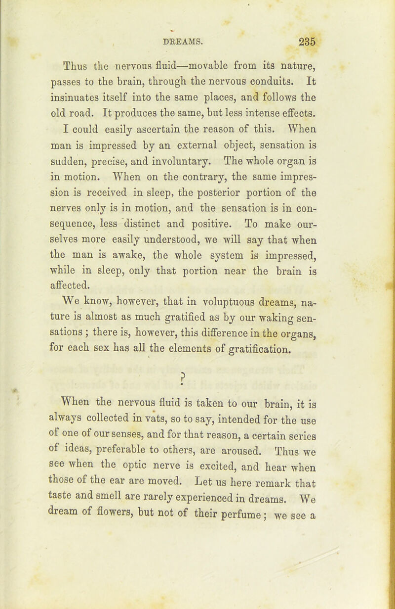 Thus tlie nervous fluid—movable from its nature, passes to the brain, through tbe nervous conduits. It insinuâtes itself into tbe same places, and follows the old road. It produces the same, but less intense effects. I could easily ascertain the reason of this. When man is impressed by an external object, sensation is sudden, précisé, and involuntary. The whole organ is in motion. When on the contrary, the same impres- sion is received in sleep, the posterior portion of the nerves only is in motion, and the sensation is in con- séquence, less distinct and positive. To make our- selves more easily understood, we will say that when the man is awake, the whole System is impressed, while in sleep, only that portion near the brain is affected. We know, however, that in voluptuous dreams, na- ture is almost as much gratified as by our waking sen- sations ; there is, however, this différence in the organs, for each sex has ail the éléments of gratification. ? When the nervous fluid is taken to our brain, it is always collected in vats, so to say, intended for the use ol one of our senses, and for that reason, a certain sériés of ideas, préférable to others, are aroused. Thus we see when the optic nerve is excited, and hear when those of the ear are moved. Let us here remark that taste and smell are rarely experienced in dreams. We dream of flowers, but not of their perfume ; we see a