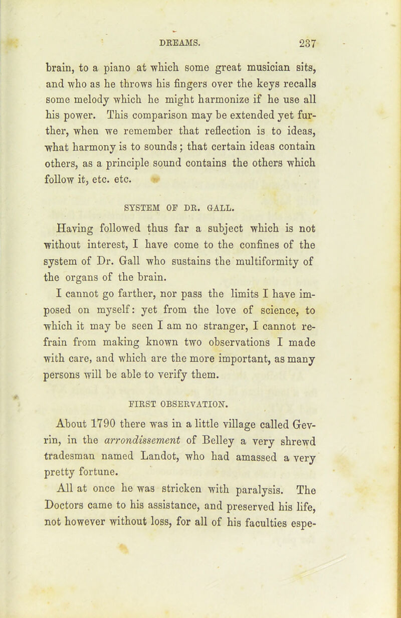 brain, to a piano at -winch some great musician sits, and who as he throws his Angers over the keys recalls some melody which he might harmonize if he use ail his power. This comparison may be extended yet fur- ther, when we remember that reflection is to ideas, what harmony is to sounds ; that certain ideas contain others, as a principle Sound contains the others which follow it, etc. etc. SYSTEM OP DR. GALL. Having followed thus far a subject which is not without interest, I hâve corne to the confines of the System of Dr. Gall who sustains the multiformity of the organs of the brain. I cannot go farther, nor pass the limits I hâve im- posed on myself: yet from the love of science, to which it may be seen I am no stranger, I cannot re- frain from making known two observations I ma de with care, and which are the more important, as many persons will be able to verify them. FIRST OBSERVATION. About 1790 there was in a little village called Grev- rin, in the arrondissement of Belley a ver y shrewd tradesman named Landot, who had amassed a very pretty fortune. Ail at once he was stricken with paralysis. The Doctors came to his assistance, and preserved his life, not however without loss, for ail of his faculties espe-