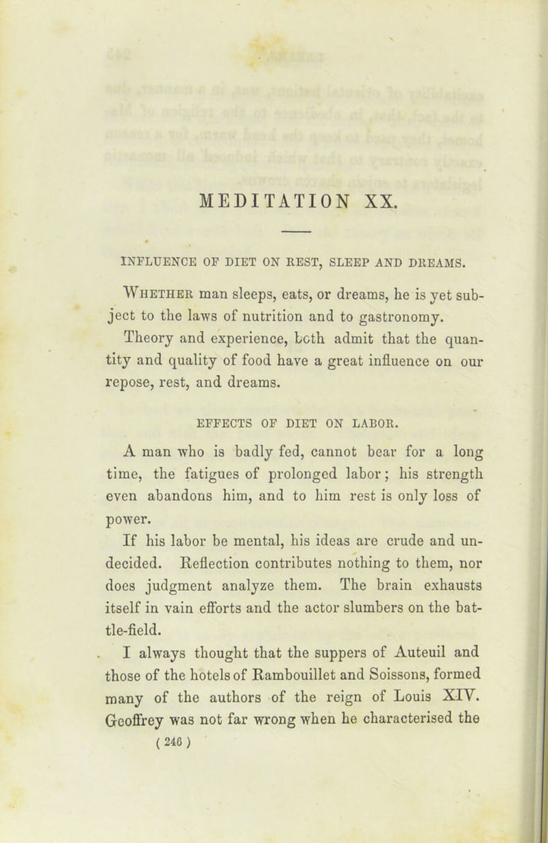 INFLUENCE OF DIET ON REST, SLEEP AND DREAMS. Whether man sleeps, eats, or dreams, he is yet sub- ject to the laws of nutrition and to gastronomy. Theory and expérience, bcth admit that the quan- tity and quality of food hâve a great influence on our repose, rest, and dreams. EFFECTS OF DIET ON LABOR. A man who is badly fed, cannot bear for a long time, the fatigues of prolonged labor ; his strength even abandons him, and to him rest is only loss of power. If his labor be mental, his ideas are crude and un- decided. Reflection contributes nothing to them, nor does judgment analyze them. The brain exhausts itself in vain efforts and the actor slumbers on the bat- tle-field. I always thought that the suppers of Auteuil and those of the hôtels of Rambouillet and Soissons, formed many of the authors of the reign of Louis XIV. G-eoffrey was not far wrong when he characterised the