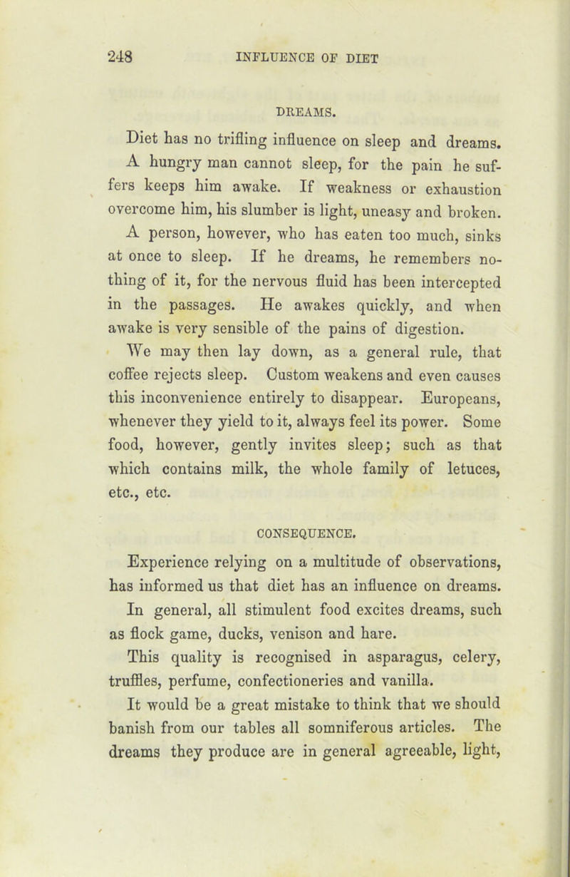 DREAMS. Diet has no trifling influence on sleep and dreams. A hungry man cannot sleep, for the pain he suf- fers keeps him awake. If weakness or exhaustion overcome him, bis slumber is light, uneasy and broken. A person, however, who has eaten too xnuch, sinks at once to sleep. If he dreams, he remembers no- thing of it, for the nervous fluid has been intercepted in the passages. He awakes quickly, and when awake is very sensible of the pains of digestion. We may then lay down, as a general rule, that cofîee rejects sleep. Custom weakens and even causes this inconvenience entirely to disappear. Europeans, whenever they yield to it, always feel its power. Some food, however, gently invites sleep ; such as that which contains milk, the whole family of letuces, etc., etc. CONSEQUENCE. Expérience relying on a multitude of observations, has informed us that diet has an influence on dreams. In general, ail stimulent food excites dreams, such as flock game, ducks, venison and hare. This quality is recognised in asparagus, celery, truffles, perfume, confectioneries and vanilla. It would be a great mistake to think that we should banish from our tables ail somniferous articles. The dreams they produce are in general agreeable, light,