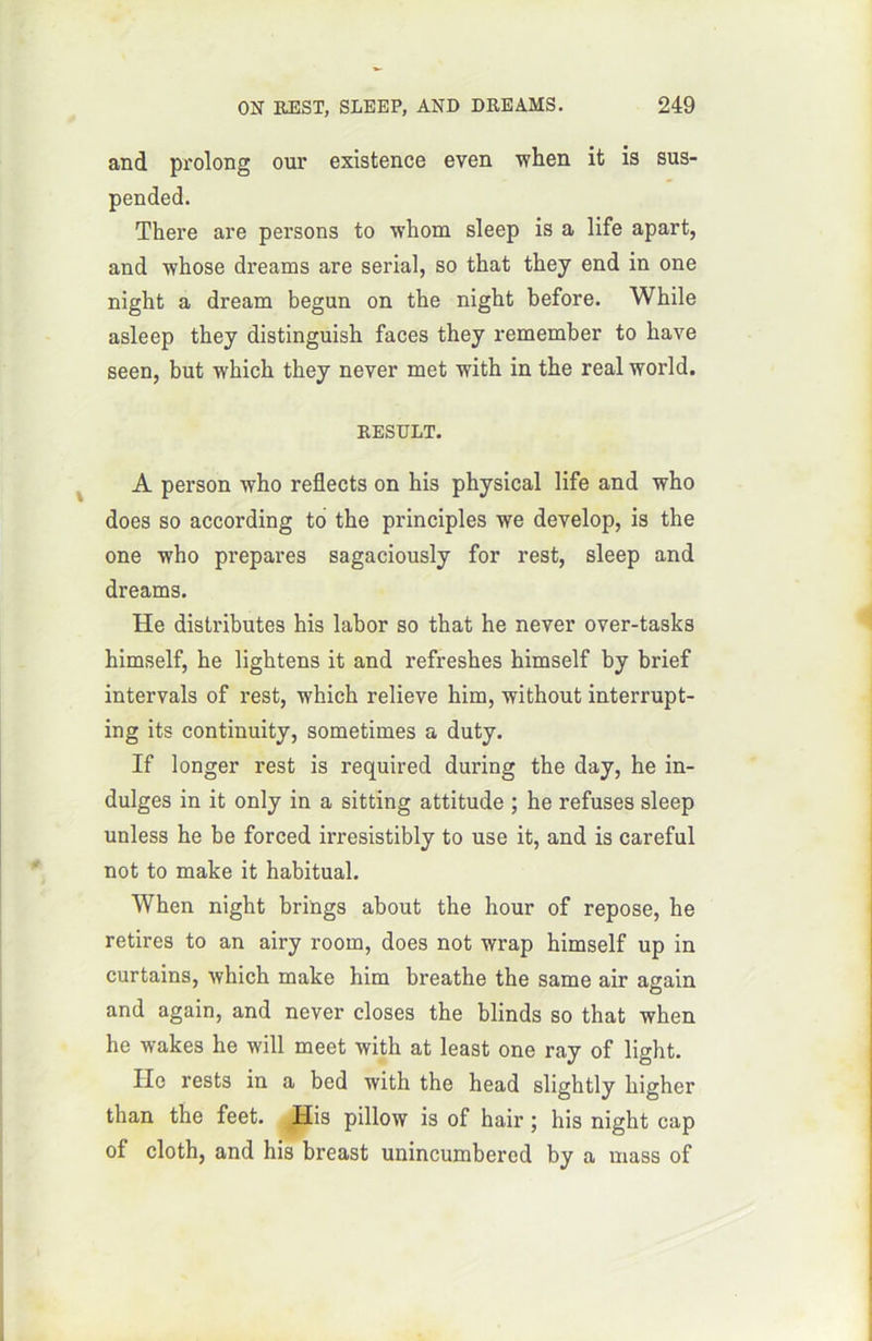 and prolong our existence even when it is sus- pended. There are persons to whom sleep is a life apart, and whose dreams are serial, so that they end in one night a dream begun on the night before. While asleep they distinguish faces they remember to hâve seen, but winch they never met with in the real world. RESULT. A person who reflects on his physical life and who does so according to the principles we develop, is the one who préparés sagaciously for rest, sleep and dreams. He distributes his labor so that he never over-tasks himself, he lightens it and refreshes himself by brief intervals of rest, which relieve him, without interrupt- ing its continuity, sometimes a duty. If longer rest is required during the day, he in- dulges in it only in a sitting attitude ; he refuses sleep unless he be forced irresistibly to use it, and is careful not to make it habituai. When night brings about the hour of repose, he retires to an airy room, does not wrap himself up in curtains, which make him breathe the same air again and again, and never closes the blinds so that when he wakes he will meet with at least one ray of light. Ile rests in a bed with the head slightly higher than the feet. His pillow is of hair ; his night cap of cloth, and his breast unincumbered by a mass of