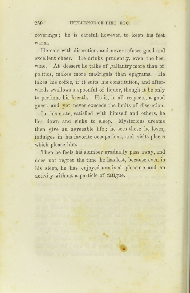 coverings ; he is careful, however, to keep his fcet warm. He eats with discrétion, and never refuses good and excellent cheer. He drinks prudently, even tke best wine. At dessert he talks of gallantry more than of politics, makes more madrigals than epigrams. He takes his colfee, if it suits his constitution, and after- wards swallows a spoonful of liquor, though it be only to perfume his breath. He is, in ail respects, a good guest, and yet never exceeds the limits of discrétion. In this State, satisfied with himself and others, he lies down and sinks to sleep. Mysterious dreams then give an agreeable life ; he sees those he loves, indulges in his favorite occupations, and visits places which please him. Then he feels his slumber gradually pass away, and does not regret the time he has lost, because even in his sleep, he has enjoyed unmixed pleasure and an activity without a particle of fatigue.