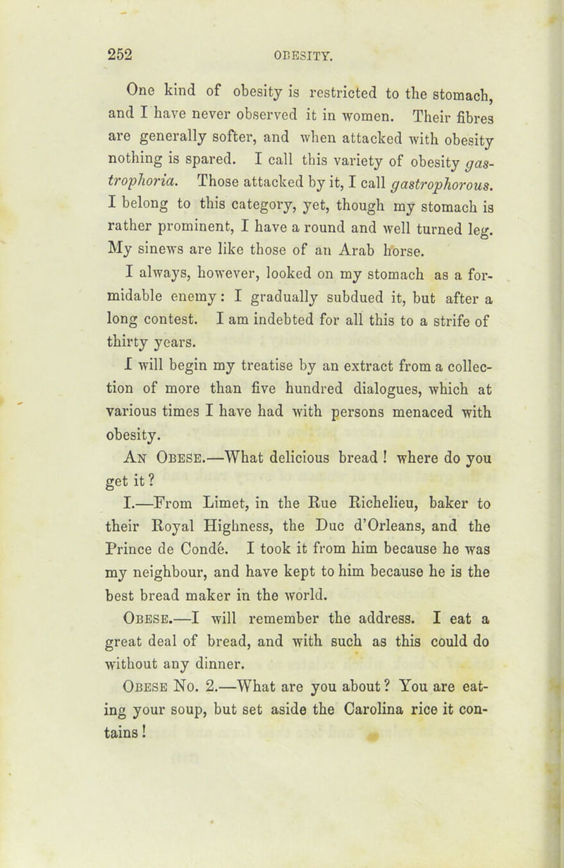 One kind of obesity is restricted to the stomach, and I hâve never observed it in women. Their fibres are generally softer, and when attacked with obesity nothing is spared. I call this variety of obesity gas- trophoria. Those attacked by it, I call gastropliorous. I belong to this category, yet, though my stomach is rather prominent, I hâve a round and well turned leg. My sinews are like those of an Arab horse. I always, however, looked on my stomach as a for- midable enemy : I gradually subdued it, but after a long contest. I am indebted for ail this to a strife of thirty years. I will begin my treatise by an extract from a collec- tion of more than five hundred dialogues, which at various times I hâve had with persons menaced with obesity. An Obese.—What delicious bread ! where do you get it ? I.—From Limet, in the Rue Richelieu, baker to their Royal Highness, the Duc d’Orléans, and the Prince de Condé. I took it from him because he was my neighbour, and hâve kept to him because he is the best bread maker in the world. Obese.—I will remember the address. I eat a great deal of bread, and with suck as this could do without any dinner. Obese No. 2.—What are you about ? You are eat- ing your soup, but set aside the Carolina rice it con- tains !