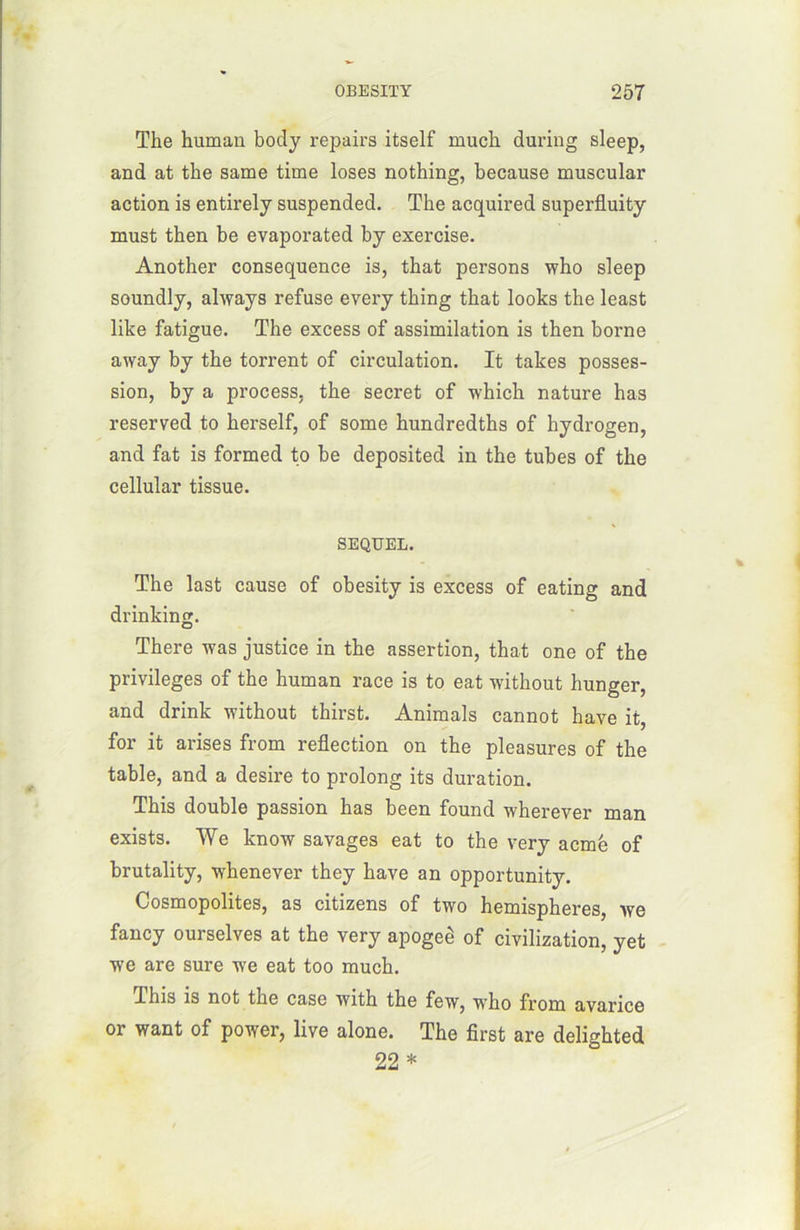 The humau body repairs itself much during sleep, and at the same time loses nothing, because muscular action is entirely suspended. The acquired superfluity must then be evaporated by exercise. Another conséquence is, that persons who sleep soundly, always refuse every thing that looks the least like fatigue. The excess of assimilation is then borne away by the torrent of circulation. It takes posses- sion, by a process, the secret of which nature has reserved to herself, of some hundredths of hydrogen, and fat is formed to be deposited in the tubes of the cellular tissue. SEQUEL. The last cause of obesity is excess of eating and drinking. There was justice in the assertion, that one of the privilèges of the human race is to eat without hunger, and drink without thirst. Animais cannot hâve it, for it arises from reflection on the pleasures of the table, and a desire to prolong its duration. This double passion has been found wherever man exists. We know savages eat to the very acmé of brutality, whenever they hâve an opportunity. Cosmopolites, as citizens of two hemispheres, we fancy ourselves at the very apogeè of civilization, yet we are sure we eat too much. This is not the case with the few, wTho from avarice or want of power, live alone. The first are delighted 22 *