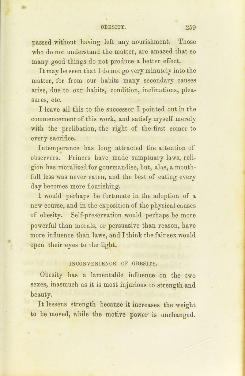 passed without having left any nourishment. Those ■who do not understand the matter, are amazed that so many good things do not produce a better effect. It may be seen that I do not go very minutely into the matter, for from our habits many secondary causes arise, due to our habits, condition, inclinations, plea- sures, etc. I leave ail this to the successor I pointed out in the commencement of this work, and satisfy myself merely with the prelibation, the right of the first corner to every sacrifice. Intempérance lias long attracted the attention of observers. Princes hâve made sumptuary laws, reli- gion has moralized for gourmandise, but, alas, a mouth- full less was never eaten, and the best of eating every day becomes more flourishing. I would perhaps be fortunate in the adoption of a new course, and in the exposition of the physical causes of obesity. Self-prescrvation would perhaps be more powerful than morals, or persuasive than reason, hâve more influence than laws, and I think the fair sex would open their eyes to the light. INCONVENIENCE OF OBESITY. Obesity has a lamentable influence on the two sexes, inasmuch as it is most injurious to strength and beauty. It lessens strength because it increases the weight to be moved, while the motive power is unchanged.