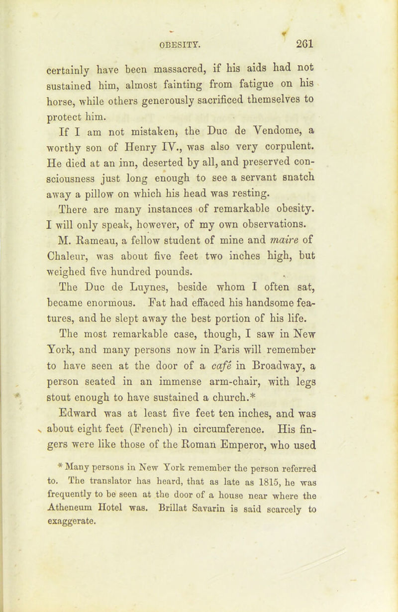 certainly hâve been massacred, if his aids had not sustained him, almost fainting from fatigue on his horse, while others generously sacrificed themselves to protect him. If I am not mistaken, the Duc de Vendôme, a worthy son of Henry IV., was also very corpulent. He died at an inn, deserted by ail, and preserved con- sciousness just long enough to see a servant snatch away a pillow on which his head was resting. There are many instances of remarkable obesity. I will only speak, however, of my own observations. M. Rameau, a fellow student of mine and maire of Chaleur, was about five feet two inches high, but weighed five hundred pounds. The Duc de Luynes, beside whom I often sat, became enormous. Fat had effaced his handsome fea- tures, and he slept away the best portion of his life. The most remarkable case, though, I saw in New York, and many persons now in Paris will remember to hâve seen at the door of a café in Broadway, a person seated in an immense arm-chair, with legs stout enough to hâve sustained a church.* Edward was at least five feet ten inches, and was n about eight feet (French) in circumference. His An- gers were like those of the Roman Emperor, who used. * Many persons in New York remember the person referred to. The translater lias lieard, that as late as 1815, he was frequently to be seen at the door of a houso near where the Atheneum Ilotcl was. Brillât Savarin is said scarcely to exaggerate.