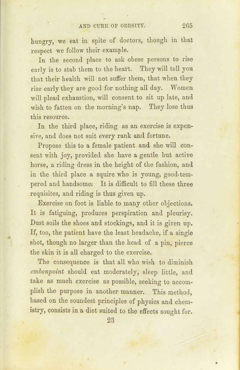 hungrv, we eat in spite of doctors, though in that respect we follow their example. In tke second place to ask obese persons to rise early is to stab them to tbe heaï-t. Tbey will tell you tbat tbeir healtb will not suffer them, tbat when they rise early they are good for nothing ail day. Women will plead exhaustion, will consent to sit up late, and wish to fatten on tbe morning’s nap. They lose thus this resource. In the tbird place, riding as an exercise is expen- sive, and does not suit every rank and fortune. Propose this to a female patient and sbe will con- sent with joy, provided sbe hâve a gentle but active horse, a riding dress in the heigbt of tbe fasbion, and in the tbird place a squire wbo is young, good-tem- pered and bandsome. It is difficult to fîll tbese three requisites, and riding is thus given up. Exercise on foot is liable to many other objections. It is fatiguing, produces perspiration and pleurisy. Dust soils the shoes and stockings, and it is given up. If, too, tbe patient bave tbe least headache, if a single shot, though no larger than the head of a pin, pierce tbe skin it is ail charged' to the exercise. Tbe conséquence is that ail who wish to diminish embonpoint should eat moderately, sleep little, and take as much exercise as possible, seeking to accom- plish the purpose in another manner. This method, based on the soundest principles of physics and chem- istry, consists in a diet suited to the effects sought for. 23