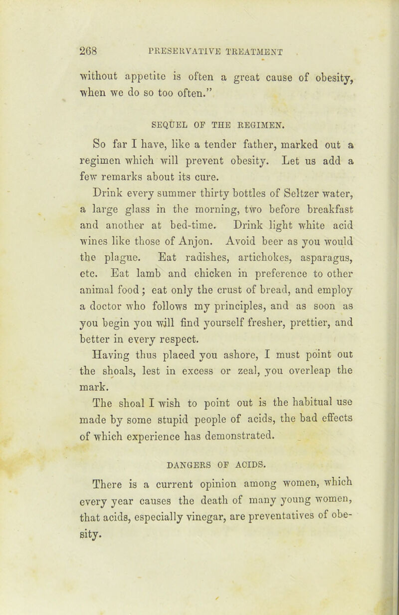 without appetito is often a great cause of obesity, when we do so too often.” SEQUEL OP THE REGIMEN. So far I hâve, like a tender father, marked out a regimen which will prevent obesity. Let us add a few remarks about its cure. Drink every summer thirty bottles of Seltzer water, a large glass in the morning, two before breakfast and another at bed-time. Drink lighfc white acid wines like those of Anjon. Avoid beer as you would the plague. Eat radishes, artichokes, asparagus, etc. Eat lamb and chicken in preference to other animal food ; eat only the crust of bread, and employ a doctor who follows my principles, and as soon as you begin you will find yourself fresher, prettier, and better in every respect. Having thus placed you ashore, I must point out the shoals, lest in excess or zeal, you overleap the mark. The shoal I wish to point out is the habituai use made by some stupid people of acids, the bad effects of which expérience has demonstrated. DANGERS OF ACIDS. There is a current opinion among women, which every year causes the death of many young women, that acids, especially vinegar, are preventatives of obe- sity.