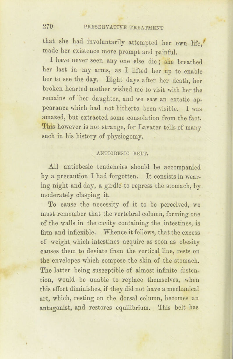 that she had involuntarily attempted her own life, made her existence more prompt and painful. I hâve never seen any one else die ; she breathed her last in my arms, as I lifted her up to enable her to see the day. Eight days after her death, her broken hearted mother wished me to visit witli her the remains of her daughter, and we saw an extatic ap- pearance which had not hitherto been visible. I vas amazed, but extracted some consolation from the fact. This however is not strange, for Lavater tells of many such in his liistory of physiogomy. ANTIOBESIC BELT. Ail antiobesic tendencies should be accompanied by a précaution I had forgotten. It consists in weai-- ing night and day, a girdle to repress the stomach, by moderately clasping it. To cause the necessity of it to be perceived, we must remember that the vertébral column, forming one of the walls in the cavity containing the intestines, is firm and inflexible. Whence it follows, that the excess of weight which intestines acquire as soon as obesity causes them to deviate from the vertical line, rests on the envelopes which compose the skin of the stomach. The latter being susceptible of almost infinité déten- tion, would be unable to replace themselves, when this effort diminishes, if they did not hâve a mechanical art, which, resting on the dorsal column, becomes an antagonist, and restorcs equilibrium. This belt lias