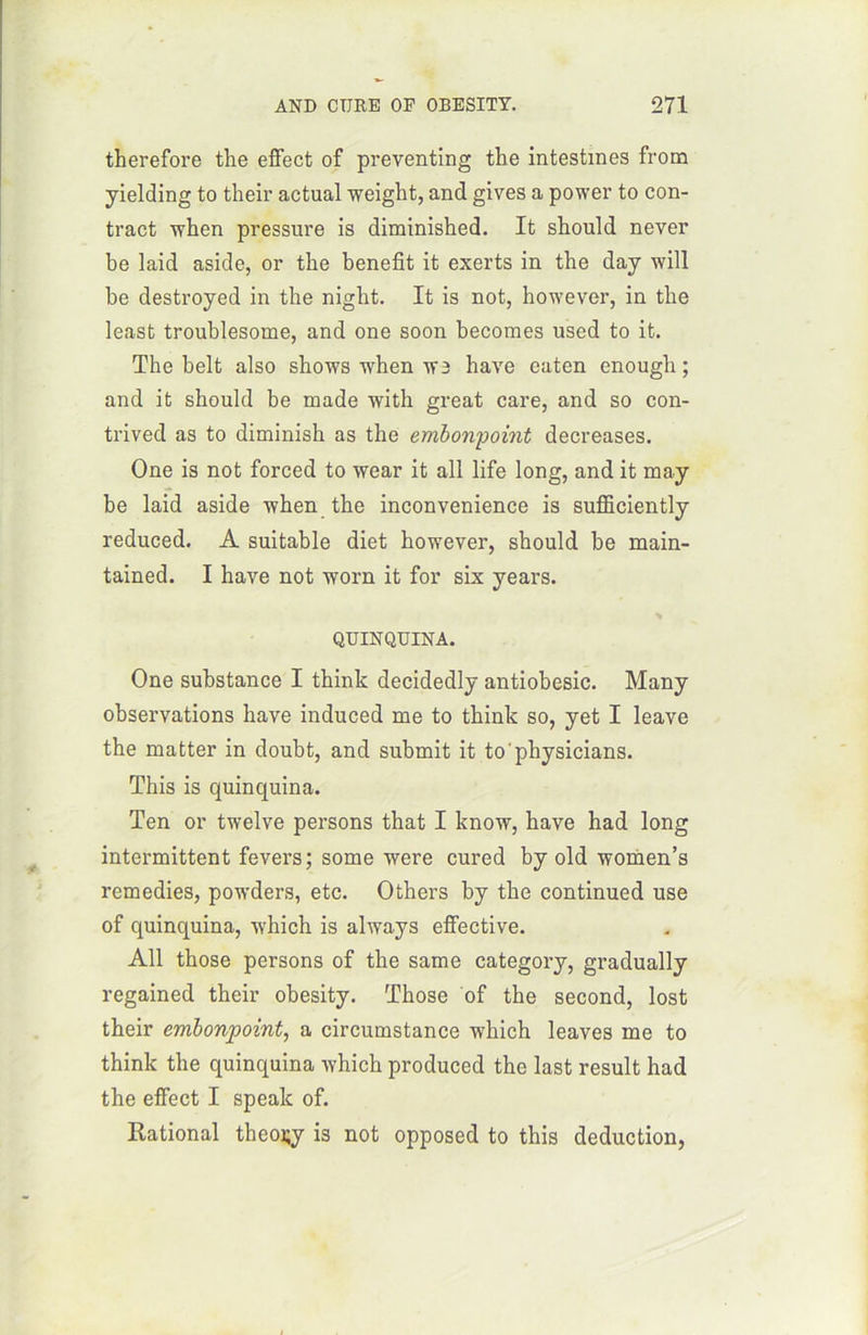 therefore the effect of preventing the intestines from yielding to their actual weight, and gives a power to con- tract when pressure is diminished. It should never be laid aside, or the benefit it exerts in the day will be destroyed in the night. It is not, however, in the least troublesome, and one soon becomes used to it. The belt also shows wdien we hâve eaten enough ; and it should be made with great care, and so con- trived as to diminish as the embonpoint decreases. One is not forced to wear it ail life long, and it may be laid aside when the inconvenience is sufficiently reduced. A suitable diet however, should be main- tained. I hâve not worn it for six years. QUINQUINA. One substance I think decidedly antiobesic. Many observations hâve induced me to think so, yet I leave the matter in doubt, and submit it to'physicians. This is quinquina. Ten or twelve persons that I know, hâve had long intermittent fevers; some were cured by old women’s remedies, powders, etc. Others by the continued use of quinquina, which is always effective. Ail those persons of the same category, gradually regained their obesity. Those of the second, lost their embonpoint, a circumstance which leaves me to think the quinquina which produced the last resuit had the effect I spealc of. Rational theoçy is not opposed to this déduction,