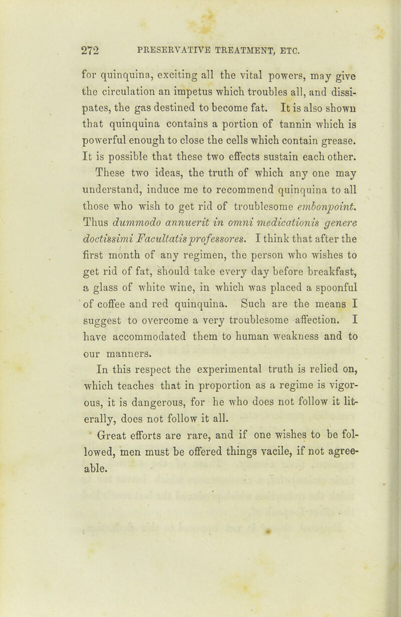 for quinquina, exciting ail the vital powers, may give the circulation an impetus which troubles ail, and dissi- pâtes, the gas destined to become fat. It is also shown that quinquina contains a portion of tannin which is powerful enough to close the cells which contain grease. It is possible that these two effects sustain each other. These two ideas, the truth of which any one may understand, induce me to recommend quinquina to ail those who wish to get rid of troublesome embonpoint. Thus dummodo annuerit in omni medicationis genere doctissimi Facidtatis prof essores. I think that after the first month of any regimen, the person who wishes to get rid of fat, should take every day before breakfast, a glass of white wine, in which was placed a spoonful of coffee and red quinquina. Such are the means I suggest to overcome a very troublesome affection. I hâve accommodated them to human wTeakness and to our manners. In this respect the experimental truth is relied on, which teaches that in proportion as a régime is vigor- ous, it is dangerous, for he who does not follow it lit- erally, does not follow it ail. Great efforts are rare, and if one wishes to be fol- lowed, men must be offered things vacile, if not agree- able.