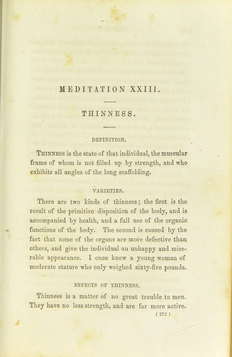 THINNES S. ' DEFINITION. Thinness is the State of that individual, the muscular frame of whorn is not filled up by strength, and who exbibits ail angles of the long scatfolding. VARIETIES. There are two kinds of thinness ; the first is the resuit of the primitive disposition of the body, and is accompanied by health, and a full use of the organic functions of the body. The second is caused by the fact that some of the organs are more defective than others, and give the individual an unhappy and misé- rable appearance. I once knew a young wornan of moderate stature wlio only weighed sixty-five pounds. EFFECTS OF THINNESS. Thinness is a matter of no great trouble to men. They hâve no less strength, and are far more active.