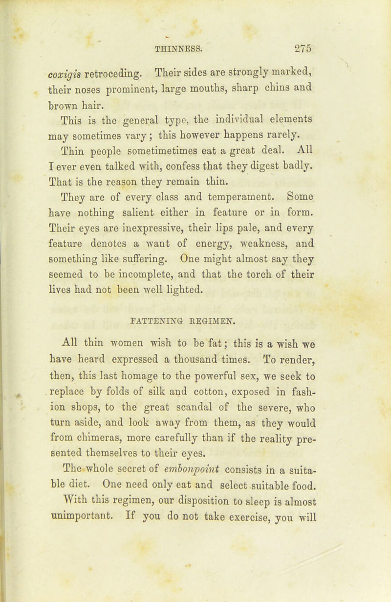 coxigis retroceding. Their sides are strongly marked, their noses prorainent, large mouths, sharp chins and brown hair. This is tlie general type, tbe individual éléments may sometimes vary ; tbis however bappens rarely. Tbin people sometimetimes eat a great deal. Ail I ever even talked with, confess tbat they digest badly. Tbat is tbe reason tbey remain tbin. They are of every class and tempérament. Some bave notbing salient either in feature or in form. Their eyes are inexpressive, their lips pale, and every feature dénotés a want of energy, weakness, and something like suffering. One might almost say they seemed to be incomplète, and tbat the torch of their lives bad not been wrell lighted. FATTENING REGIMEN. Ail thin women wish to be fat ; this is a wish we bave beard expressed a thousand times. To render, tben, this last bornage to the powerful sex, we seek to replace by folds of silk and cotton, exposed in fash- ion shops, to tbe great scandai of the severe, who turn aside, and look away from them, as tbey would from chimeras, more carefully than if the reality pre- sented tbcmselves to their eyes. The whole secret of embonpoint consists in a suita- ble diet. One need only eat and select suitable food. With tbis regimen, our disposition to sleep is almost unimportant. If you do not take exercise, you will