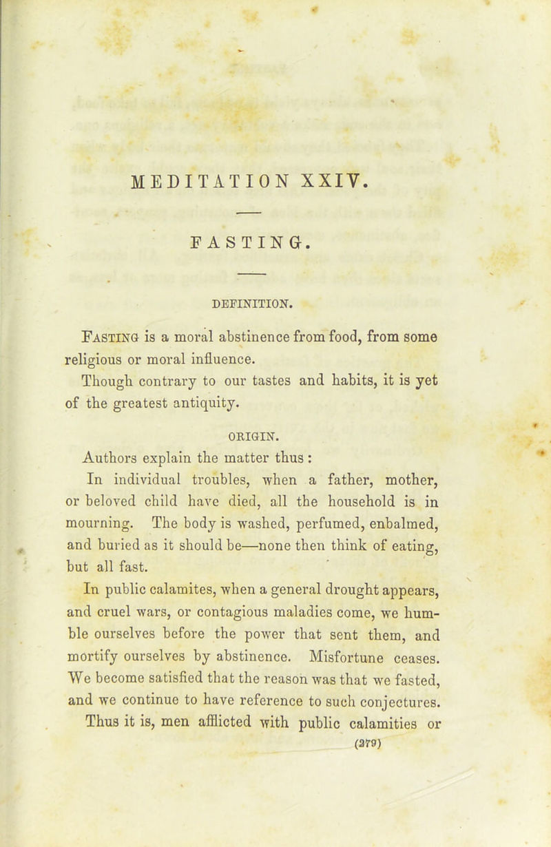 F A S T IN G. DEFINITION. Fasting is a moral abstinence from food, from some religious or moral influence. Though contrary to our tastes and habits, it is yet of the greatest antiquity. ORIGIN. Authors explain the matter thus : In individual troubles, when a father, mother, or beloved child hâve died, ail the household is in mourning. The body is washed, perfumed, enbalmed, and buried as it should be—none then think of eating, but ail fast. In public calamites, when a general drought appears, and cruel wars, or contagious maladies corne, we hum- ble ourselves before the power that sent them, and mortify ourselves by abstinence. Misfortune ceases. We become satisfied that the reason was that we fasted, and we continue to hâve reference to such conjectures. Thus it is, men afllicted with public calamities or (25-9)