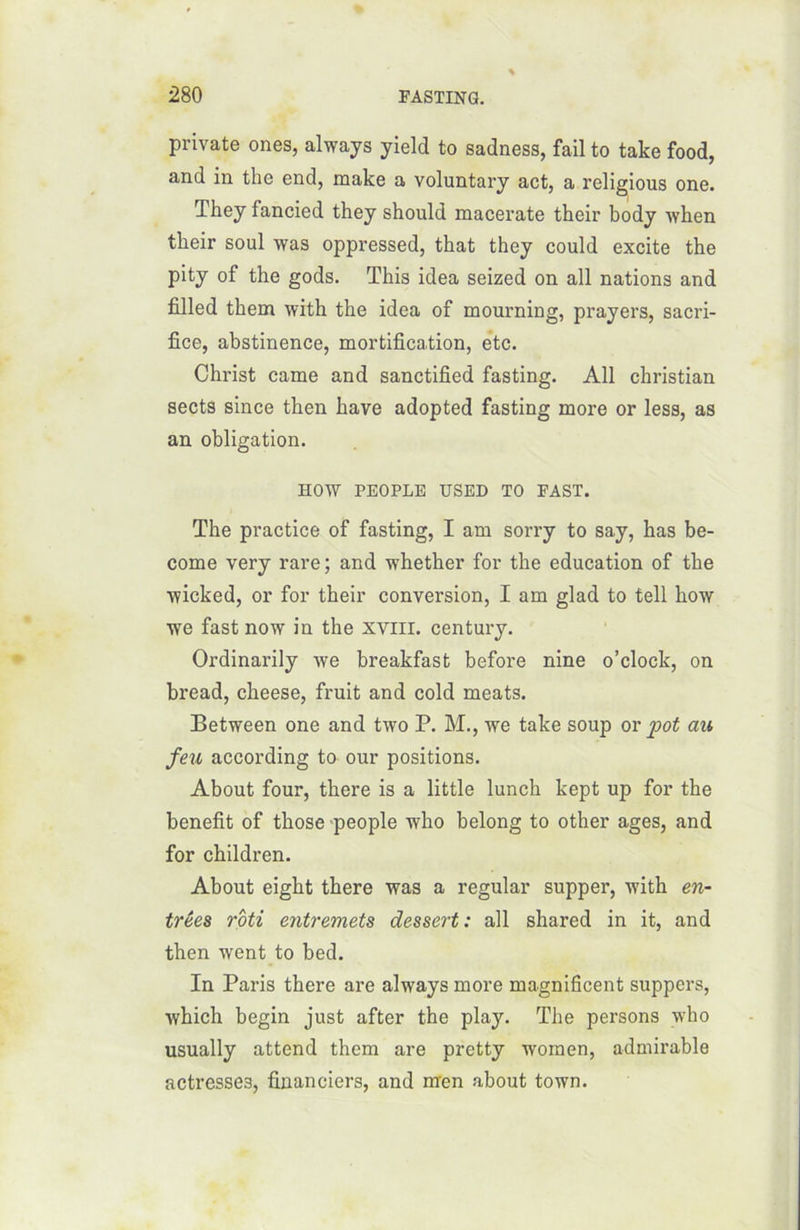 private ones, always yield to sadness, fail to take food, and in thc end, make a voluntary act, a religious one. They fancied they should macerate their body when tbeir soûl was oppressed, that they could excite the pity of the gods. This idea seized on ail nations and filled them with the idea of mourning, prayers, sacri- fice, abstinence, mortification, etc. Christ came and sanctified fasting. Ail Christian sects since then hâve adopted fasting more or less, as an obligation. HOW PEOPLE USED TO EAST. The practice of fasting, I arn sorry to say, has be- come very rare ; and whether for the éducation of the wicked, or for their conversion, I am glad to tell how we fast now in the xviir. century. Ordinarily we breakfast before nine o’clock, on bread, cheese, fruit and cold méats. Between one and two P. M., we take soup or pot au feu according to our positions. About four, there is a little lunch kept up for the benefit of those people who belong to other âges, and for children. About eight there was a regular supper, with en- trées rôti entremets dessert: ail shared in it, and then went to bed. In Paris there are always more magnificent suppers, which begin just after the play. The persons who usually attend them are pretty wornen, admirable actresse3, financiers, and m'en about town.