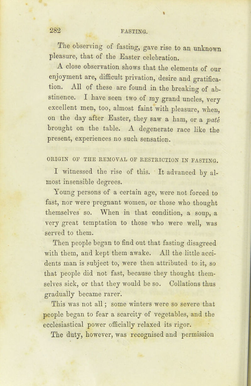 The observing of fasting, gave rise to an unknown pleasure, that of the Easter célébration. A close observation shows that the éléments of our are, difficult privation, (lesire and gratifica- tion. Ail of these are found in the breaking of ab- stinence. I hâve seen two of my grand uncles, very excellent men, too, almost faint with pleasure, when, on the day after Easter, they saw a ham, or a pâté brought on the table. A degenerate race like the présent, expériences no such sensation. OItIGIN OF THE REMOVAL OF RESTRICTION IN FASTING. I witnessed the rise of this. It advanced by al- most insensible degrees. Young persons of a certain âge, were not forced to fast, nor were prégnant women, or those who thought themselves so. When in that condition, a soup, a very great temptation to those who were well, was served to them. Then people began to find out that fasting disagreed with them, and kept them awake. Ail the little acci- dents man is subject to, were then attributed to it, so that people did not fast, because they thought them- selves sick, or that they would be so. Collations thus gradually became rarer. This was not ail ; some winters were so severe that people began to fear a scarcity of vegetables, and the ecclesiastical power oflScially relaxed its rigor. The duty, however, was recognised and permission