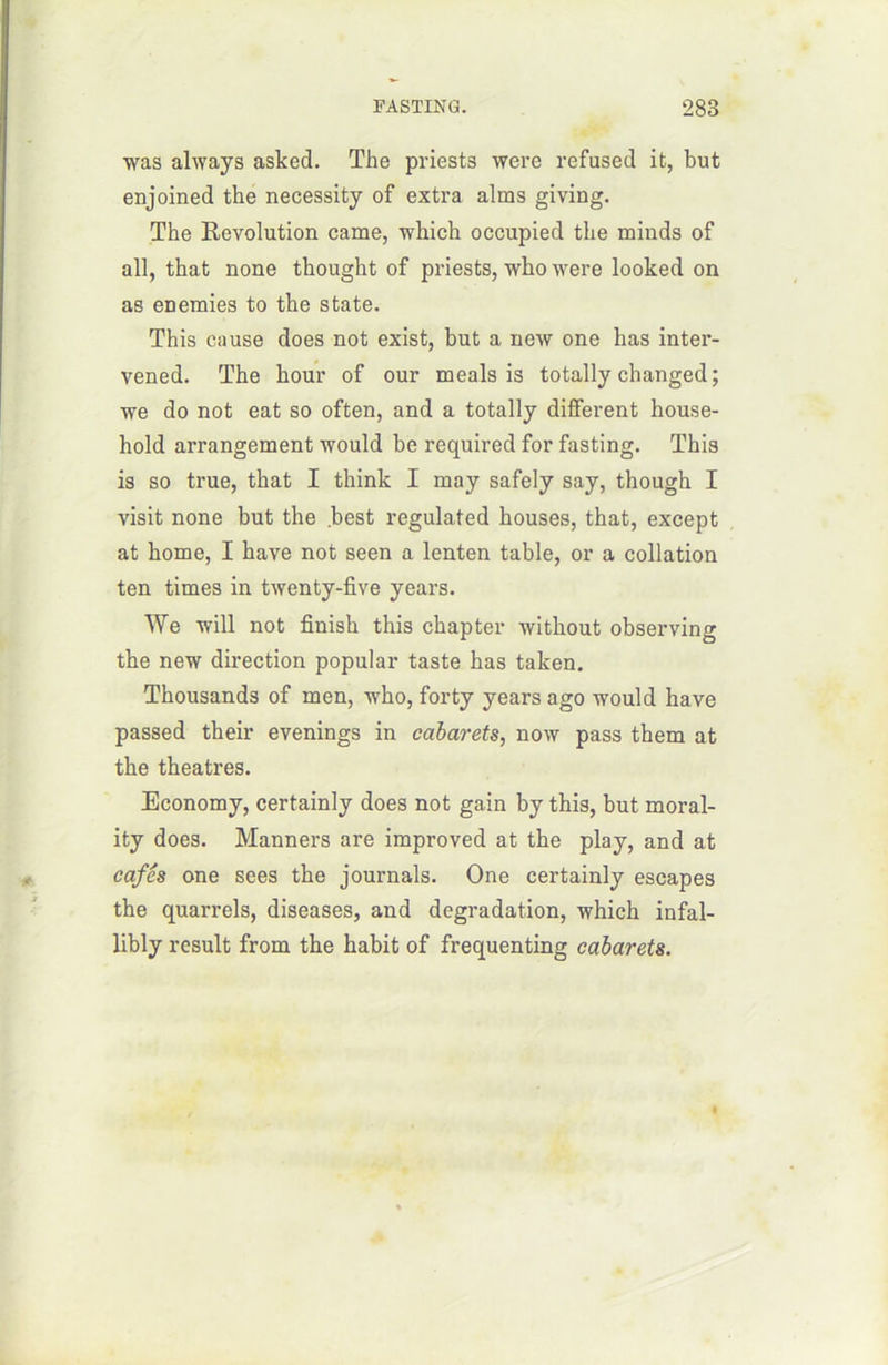 was always asked. The priests were refused it, but enjoined the necessity of extra alms giving. The Révolution came, which occupied the minds of ail, that none thought of priests, who were looked on as enemies to the State. This cause does not exist, but a new one bas inter- vened. The hour of our meals is totally changed ; we do not eat so often, and a totally different house- hold arrangement would be required for fasting. This is so true, that I think I may safely say, though I visit none but the best regulated houses, that, except at home, I hâve not seen a lenten table, or a collation ten times in twenty-five years. We will not finish this chapter without observing the new direction popular taste has taken. Thousands of men, who, forty years ago would hâve passed their evenings in cabarets, now pass them at the théâtres. Economy, certainly does not gain by this, but moral- ity does. Manners are improved at the play, and at cafés one sees the journals. One certainly escapes the quarrels, diseases, and dégradation, which infal- libly resuit from the habit of frequenting cabarets.