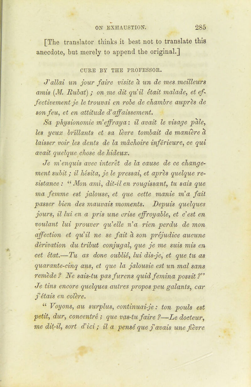 [The translater thinks it best not to translate this anecdote, but merely to append the original.] CURE BY THE PROFESSOR. I J'allai un jour faire visite à un de mes.meilleurs amis (M. Rubat) ; on me dit qu'il était malade, et ef- fectivement je le trouvai en robe de chambre auprès de son feu, et en attitude d'affaissement. Sa physionomie m'effraya : il avait le visage pale, les yeux brillants et sa lèvre tombait de manière à laisser voir les dents de la mâchoire inférieure, ce qui avait quelque chose de hideux. Je m'enquis avec interet de la cause de ce change- ment subit ; il hésita, je le pressai, et après quelque ré- sistance : “ Mon ami, dit-il en rougissant, tu sais que ma femme est jalouse, et que cette manie m'a fait passer bien des mauvais moments. Depuis quelques jours, il lui en a pris une crise effroyable, et c'est en voulant lui prouver quelle n'a rien perdu de mon affection et qu'il ne se fait à son préjudice aucune dérivation du tribut conjugal, que je me suis mis en cet état.—Tu as donc oublié, lui dis-je, et que tu as cpuarante-cinq ans, et que la jalousie est un mal sans remède? Ne sais-tu pas furens quid femina possit? Je tins encore quelques autres propos peu galants, car j'étais en colère. “ Voyons, au surplus, continuai-je : ton pouls est petit, dur, concentré ; que vas-tu faire ?—Le docteur, me dit-il, sort d'ici ; il a pensé que j'avais une fièvre