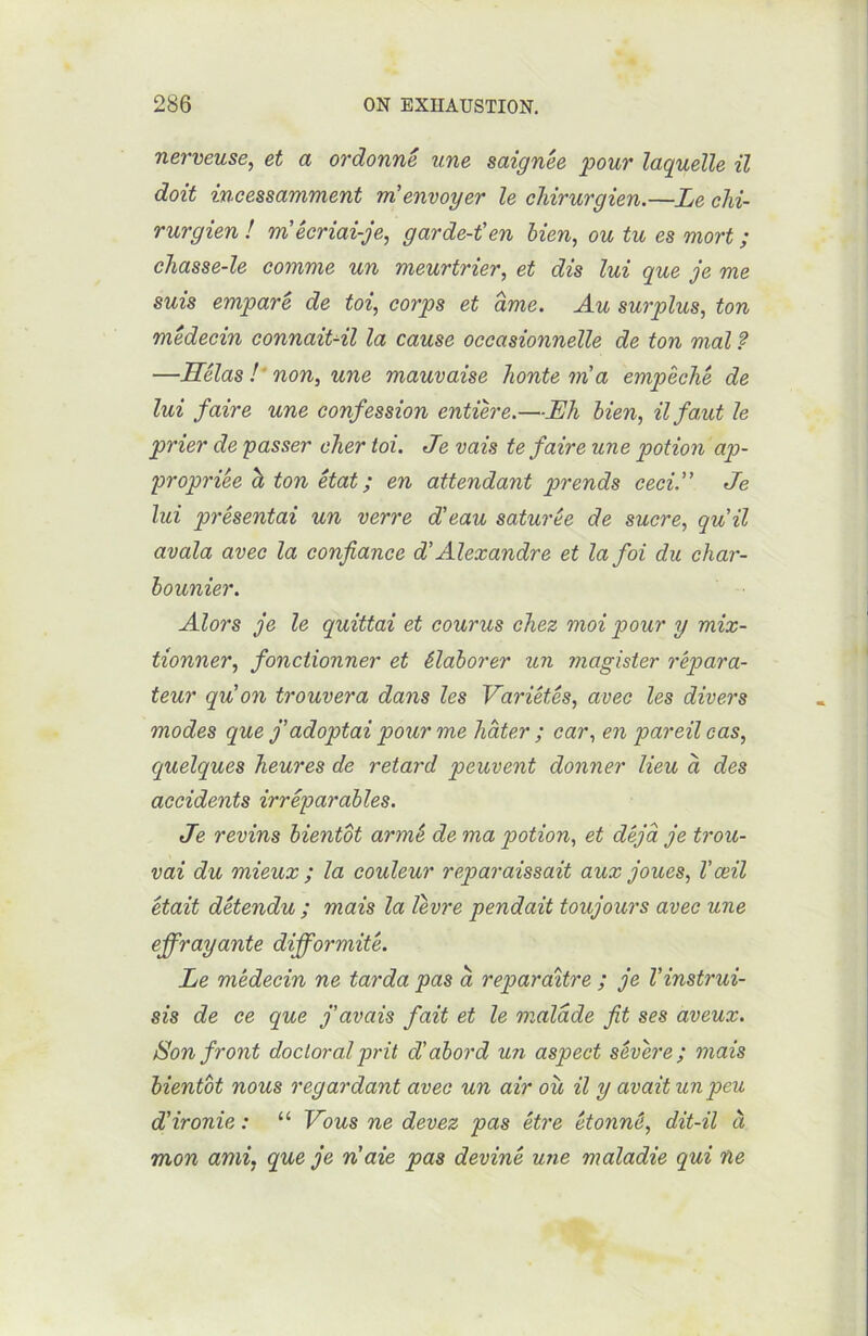 nerveuse, et a ordonné une saignée pour laquelle il doit incessamment m'envoyer le chirurgien.—Le chi- rurgien ! m'écriai-je, garde-t'en bien, ou tu es mort ; chasse-le comme un meurtrier, et dis lui que je me suis emparé de toi, corps et ame. Au surplus, ton médecin connaitJl la cause occasionnelle de ton mal ? —Hélas ! non, une mauvaise honte m'a empêché de lui faire une confession entière.—Lh bien, il fa,ut le prier de passer cher toi. Je vais te faire une potion ap- propriée h ton état ; en attendant prends ceci. Je lui présentai un verre d'eau saturée de sucre, qu'il avala avec la confiance d'Alexandre et la foi du char- bounier. Alors je le quittai et courus chez moi pour y mix- tionner, fonctionner et élaborer un ?)iagister répara- teur qu'on trouvera dans les Variétés, avec les divers modes que j'adoptai pour me hâter ; car, en pareil cas, quelques heures de retard peuvent donner lieu à des accidents irréparables. Je revins bientôt armé de ma potion, et déjà je trou- vai du mieux ; la couleur reparaissait aux joues, T œil était détendu ; mais la lèvre pendait toujours avec une effrayante difformité. Le médecin ne tarda pas à reparaître ; je l'instrui- sis de ce que j'avais fait et le malade fit ses aveux. Son front doctoral prit d'abord un aspect sévère; mais bientôt nous regardant avec un air où il y avait un peu d'ironie : “ Vous ne devez pas être étonné, dit-il à mon ami, que je n'aie pas deviné une maladie qui ne