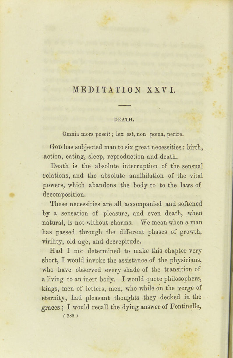 DEATH. Omnia mors poscit ; les est, non poena, perire. God has subjected man to six great necessities : birth, action, eating, sleep, reproduction and death. Death is tbe absolute interruption of tbe sensual relations, and the absolute annihilation of the vital powers, which abandons the body to to the laws of décomposition. These necessities are ail accompanied and softened by a sensation of pleasure, and even death, when natural, is not without charms. We mean when a man has passed through the different phases of growth, virility, old âge, and decrepitude. Had I not determined to make this chapter very short, I would invoke the assistance of the physicians, who hâve observed every shade of the transition of a living to an inert body. I would quote philosophers, kings, men of letters, men, who while on the verge of eternity, had pleasant thoughts they decked in the grâces ; I would recall the dying answer of Eontinelle,