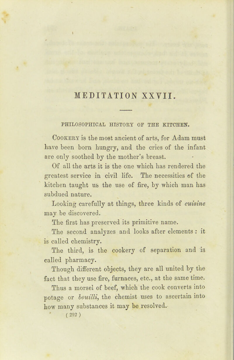 PHILOSOPHICAL HISTORY OP THE KITCHEN. Cookery is the most ancient of arts, for Adam must hâve been born hungry, and the cries of the infant are only soothed by the mother’s breast. Of ail the arts it is the one which has rendered the greatest service in civil life. The necessities of the kitcken taught us the use of fire, by which man has subdued nature. Looking earefully at things, three kinds of cuisine may be discovered. The first has preserved its primitive name. The second analyzes and looks after éléments : it is called chemistry. The third, is the cookery of séparation and is called pharmacy. Though different objects, they are ail united by the fact that they use fire, furnaces, etc., at the same time. Thus a morsel of beef, which the cook converts into potage or bouilli, the chemist uses to ascertain into how many substances it may be resolved.