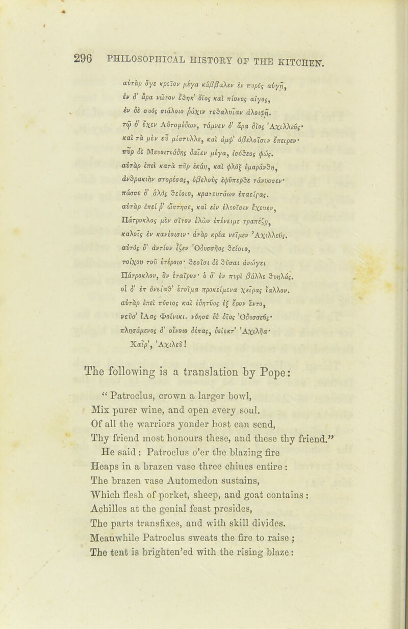 avràp oye Kpziov pèya KafifîaXeu iv nvpôç avyrj} èv S apa vùirov edrjK' oïoç Kal ntovoç atyoç9 iv Si ovos aiâXoïo pâxiv rcSaXvïav dXoapij. TV V '»* AiropiSaiv, ràpvev &’ ùpa Sïoç ’A*iXXsvs' Kal rh pev ev ptarvXXs, Kal âp<p' ôfteXoïtnv snstpev* nvp Si MevoiriâSqs Saiev péya, taôSeoç <pûs. avràp êrrci nard nvp CKi'm, Kal <pXô% ipapivSr)) dvSpaKifiv aropéaas5 SfieXovç ètpvncpde rdvvaaev• ituggz 6 â\ôi Sztoto, Kpaievrdeav inacîpaç. avràp inel p (Snrpoc} Kal tiV iXzoTotv Hxevev, üârpoKXos pin aïrov IXiiv inivetpe rpanéÇtj, KaXoïs iv Kavéoiaiv dràp Kpéa vu peu ’AXtXXcvi. avràg S' dvrlov tÇev ’OSvaarjoç Seîoio, roixov rov iripoio' Seoïai ci Siaai dvcoyci WrpOKXov, dv Iraîpov b i’ iv nvpi (liXXs SuijXâj. ol S' in ôvtiai' iroïpa npoKÛpeva xùpas îaXXav. airàp èncl nôaios Kal iSrjrvo; Èf ïpov evro} veva ÏAaç <ï>oîmi. vôqae Si Sïoç ’0Swaev$' nXrjaâpevos S' oïvoto Scnas, Sclckt ’AxiXîja' Xa?p’, ’A^iXeC! The following is a translation by Pope: “ Patroclus, crown a larger bowl, Mix purer wine, and open every soûl. Of ail the warriors yonder host can send, ïhy friend most honours these, and these thy friend.” He said : Patroclus o’er the blazing firo Heaps in a brazen vase three chines entire : The brazen vase Automedon sustains, Which flesh of porket, sheep, and goat contains : Achilles at the génial feast présidés, The parts transfixes, and with skill divides. Meanwhile Patroclus sweats the fire to raise ; The tent is brighten’ed with the rising blaze :