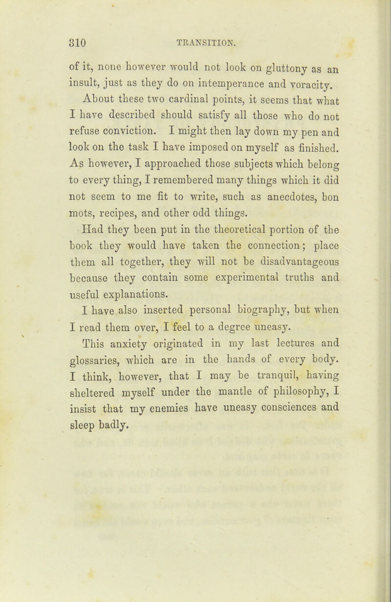 of it, noue however would not look on gluttony as an insult, just as they do on intempérance and voracity. About tbese two cardinal points, it seems that what I bave described sbould satisfy ail those who do not refuse conviction. I might thcn lay down my pen and look on the task I bave imposed on myself as finisbed. As however, I approacbed tbose subjects which belong to every tbing, I remembered many things which it did not seem to me fit to write, such as anecdotes, bon mots, recipes, and otber odd things. Ilad they been put in tbe tbeoretical portion of the book they would bave taken tbe connection; place them ail together, they will not be disadvantageous because they contain some experimental truths and useful explanations. I hâve also inserted personal biography, but when I read them over, I feel to a degree uneasy. Tbis anxiety originated in my last lectures and glossaries, wbicb are in tbe hands of every body. I tbink, however, tbat I may be tranquil, baving sbeltered myself under tbe mantle of philosopby, I insist tbat my enemies bave uneasy consciences and sleep badly.