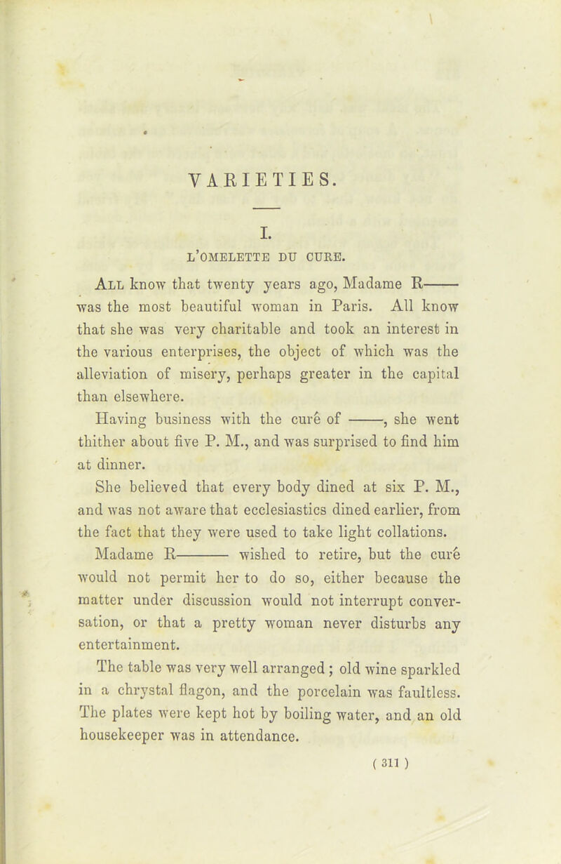 \ VARIETIES. I. l’omelette du cure. All know that twenty years ago, Madame R was the most beautiful woman in Paris. All know that she was very charitable and took an interest in the various enterprises, the object of which was the alleviation of misery, perhaps greater in the capital than elsewhere. Ilaving business with the cure of , she went thither about five P. M., and was surprised to find him at dinner. She believed that every body dined at six P. M., and was not awarethat ecclesiastics dined earlier, from the fact that they were used to take light collations. Madame R wished to retire, but the curé ■would not permit lier to do so, either because the matter under discussion would not interrupt conver- sation, or that a pretty woman never disturbs any entertainment. The table was very well arranged ; old wine sparkled in a chrystal flagon, and the porcelain was faultless. The plates were kept hot by boiling water, and an old housekeeper was in attendance.