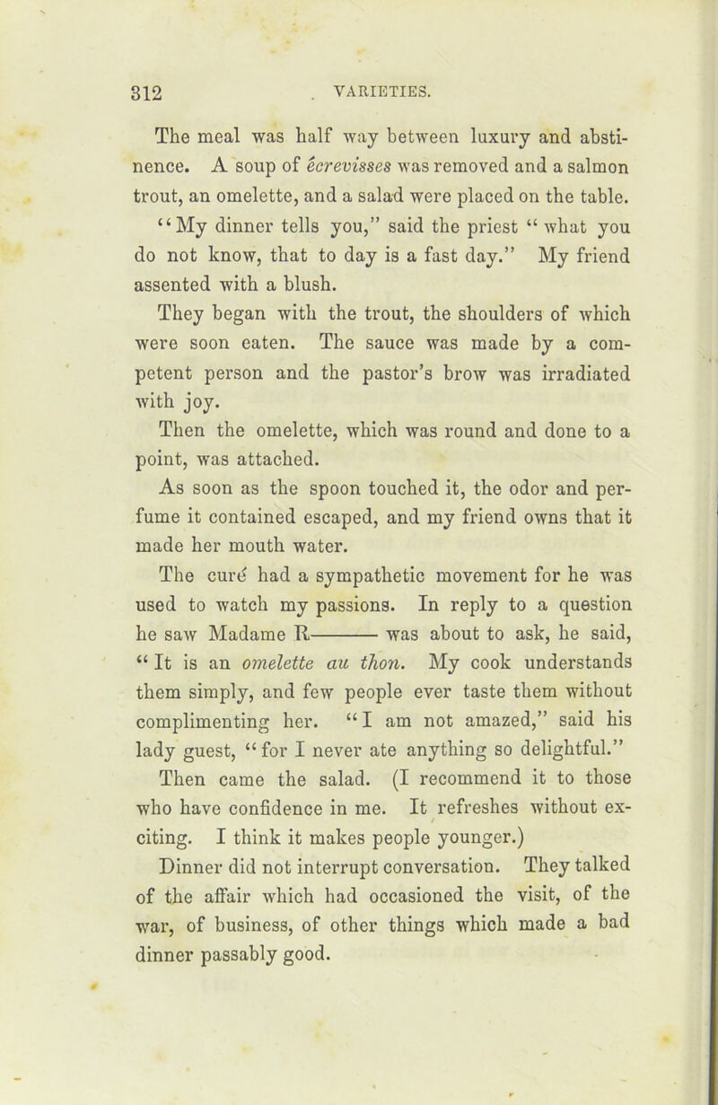 The meal was half way between luxury and absti- nence. A soup of écrevisses was reraoved and a salmon trout, an omelette, and a salad were placed on the table. “My dinner tells you,” said the priest “ what you do not know, that to day is a fast day.” My friend assented with a blush. They began with the trout, the shoulders of which were soon eaten. The sauce was made by a com- petent person and the pastor’s brow was irradiated with joy. Then the omelette, which was round and done to a point, was attached. As soon as the spoon touched it, the odor and per- fume it contained escaped, and my friend owns that it made her mouth water. The curd had a sympathetic movement for he was used to watch my passions. In reply to a question he saw Madame R was about to ask, he said, “ It is an omelette au thon. My cook understands them simply, and few people ever taste them without complimenting her. “ I am not amazed,” said his lady guest, “for I never ate anything so delightful.” Then came the salad. (I recommend it to those who hâve confidence in me. It refreshes without ex- / citing. I think it makes people younger.) Dinner did not interrupt conversation. They talked of the affair which had occasioned the visit, of the war, of business, of other things which made a bad dinner passably good.