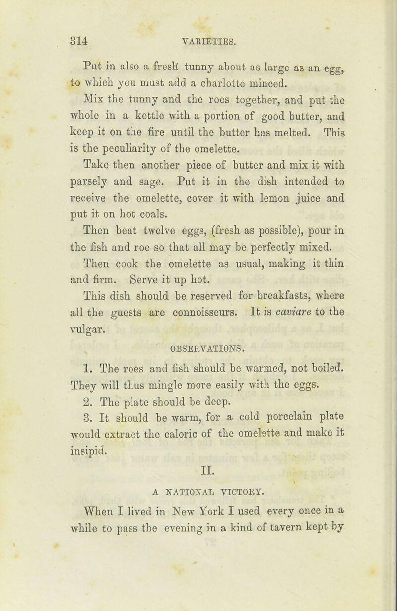 Put in also a fresli tunny about as large as an egg, to which you must add a charlotte minced. Mix the tunny and tlie roes together, and put the whole in a kettle with a portion of good butter, and keep it on the fire until the butter bas melted. This is the peculiarity of the omelette. Take then another piece of butter and mix it with parsely and sage. Put it in the dish intended to receive the omelette, cover it with lemon juice and put it on hot coals. Then beat twelve eggs, (fresh as possible), pour in the fish and roe so that ail may be perfectly mixed. Then cook the omelette as usual, making it thin and firm. Serve it up hot. This dish should be reserved for breakfasts, where ail the guests are connoisseurs. It is caviare to the vulgar. OBSERVATIONS. 1. The roes and fish should be warmed, not boiled. They will thus mingle more easily with the eggs. 2. The plate should be deep. 3. It should be warm, for a cold porcelain plate would extract the calorie of the omelette and make it insipid. II. A NATIONAL VICTORY. When I lived in New York I used every once in a while to pass the evening in a kind of tavern kept by