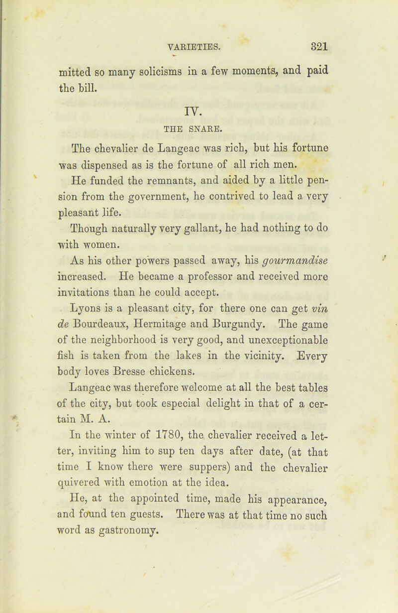 mitted so many solicisms in a few moments, and paid the bill. IY. THE SNARE. The chevalier de Langea c was ri ch, but his fortune was dispensed as is the fortune of ail rich men. He funded the remnants, and aided by a little pen- sion from the government, he contrived to lead a very pleasant Jife. Though naturally very gallant, he had nothing to do with wornen. As his other po’wers passed away, his gourmandise increased. He became a professor and received more invitations than he could accept. Lyons is a pleasant city, for there one can get vin de Bourdeaux, Hermitage and Burgundy. The game of the neighborhood is very good, and unexceptionable fish is taken from the lakes in the vicinity. Every body loves Bresse chickens. Langeac was therefore welcome at ail the best tables of the city, but took especial delight in that of a cer- tain M. A. In the winter of 1780, the chevalier received a let- ter, inviting him to sup ten days after date, (at that time I know there were suppers) and the chevalier quivered with émotion at the idea. He, at the appointed time, made his appearance, and found ten guests. There was at that time no such word as gastronomy.