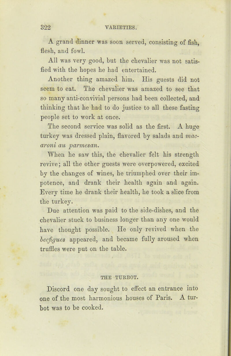 A grand dinner was soon served, consisting of fish, flesh, and fowl. Ail was very good, but the chevalier was not satis- fied with the bopes he had entertained. Another thing amazed him. His guests did not seem to eat. The chevalier was amazed to see that so many anti-convivial persons had been collected, and thinking that he had to do justice to ail these fasting people set to work at once. The second service was solid as the first. A huge turkey was dressed plain, flavored by salads and mac- aroni au 'parmesan. When he saw this, the chevalier felt his strength revive; ail the other guests were overpowered, excited by the changes of wines, he triuinphed over their im- potence, and drank their health again and again. Every time he drank their health, he took a slice from the turkey. Due attention was paid to the side-dishes, and the chevalier stuck to business longer than any one would hâve thought possible. He only revived when the becfigues appeared, and became fully aroused when truffles were put on the table. THE TURBOT. Discord one day sought to effect an entrance into one of the most harmonious houses of Paris. A tur- bot was to be cooked.