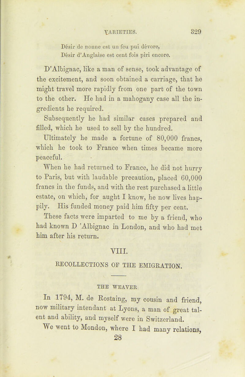 Désir de nonne est un feu pui dévore, Désir d’Anglaise est cent fois piri encore. D’Albignac, like a man of sense, took advantage of the excitement, and soon obtained a carnage, that he naigbt travel more rapidly from one part of the town to the other. He had in a mahogany case ail the in- grédients he required. Subsequently he had similar cases prepared and filled, which he used to sell by the hundred. Ultimately he made a fortune of 80,000 francs, which he took to France when times became more peaceful. When he had returned to France, he did not hurry to Paris, but with laudable précaution, placed 60,000 francs in the funds, and with the rest purchased a littie estate, on which, for aught I know, he now lives hap- pily. His funded money paid him fîfty per cent. These facts were imparted to me by a friend, who had known D ’Albignac in London, and who had met him after his return. VIII. RECOLLECTIONS OF THE EMIGRATION. THE WEAVER In 1794, M. de Rostaing, my cousin and friend, now military intendant at Lyons, a man of great tal- ent and ability, and myself were in Switzerland. We went to Mondon, where I had many relations, 28