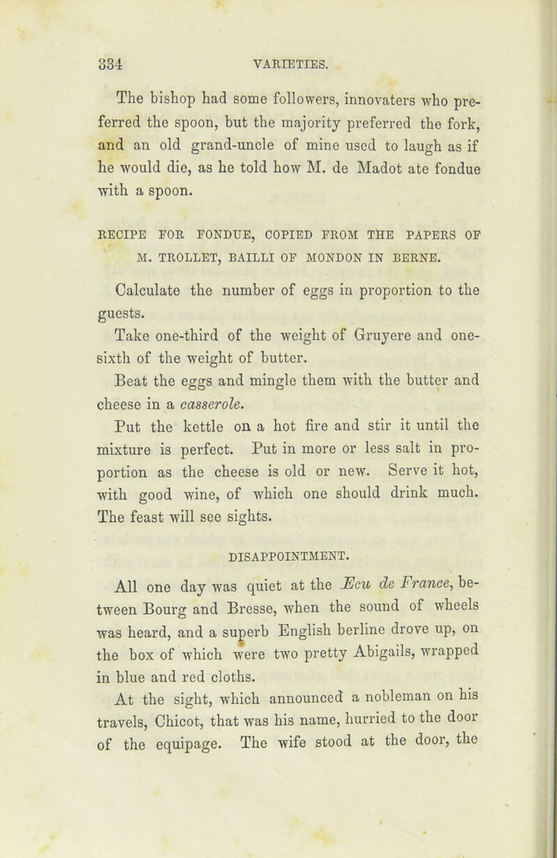 The bishop had some followers, innovaters who pre- ferred the spoon, but the majority preferred the fork, and an old grand-uncle of mine used to laugh as if be would die, as be told how M. de Madot ate fondue with a spoon. RECIPE FOR FONDUE, COPIED FROM THE PAPERS OF M. TROLLET, BAILLI OF MONDON IN BERNE. Calculate tbe number of eggs in proportion to tbe guests. Take one-third of tbe weight of Gruyere and one- sixtb of tbe weight of butter. Beat tbe eggs and mingle them witb the butter and cheese in a casserole. Put tbe kettle on a bot fire and stir it until the mixture is perfect. Put in more or less sait in pro- portion as the cheese is old or new. Serve it bot, witb good wine, of wbicb one sbould drink much. Tbe feast will see sigbts. DISAPPOINTMENT. Ail one day was quiet at tbe JEcu de France, be- tween Bourg and Bresse, when the sound of wbeels was beard, and a superb English berline drove up, on the box of which were two pretty Abigails, wrapped in blue and red cloths. At the sight, wbicb announced a nobleman on his travels, Chicot, tbat was his name, hurried to tbe door of the équipage. The wife stood at the door, tbe