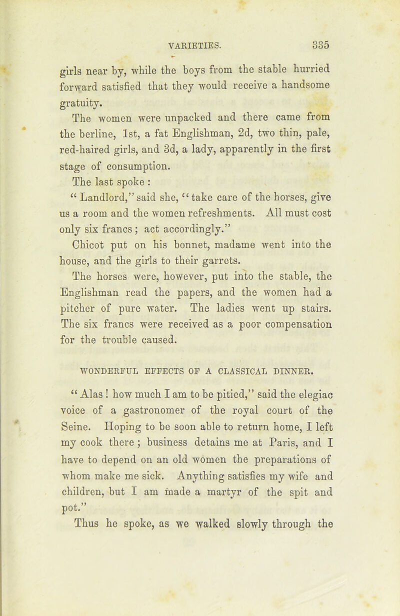 girls near by, while tbe boys from tbe stable hurried forward satisfied that tbey would receive a bandsome gratuity. The women were unpacked and there came from the berline, lst, a fat Englishman, 2d, two thin, pale, red-haired girls, and 3d, a lady, apparently in the first stage of consumption. The last spoke : “ Landlord,” said she, “ take care of the horses, give us a room and the women refreshments. Ail must cost only six francs; act accordingly.” Chicot put on his bonnet, madame went into the house, and the girls to their garrets. The horses were, however, put into the stable, the Englishman read the papers, and the women had a pitcher of pure water. The ladies went up stairs. The six francs were received as a poor compensation for the trouble caused. WONDERFUL EFFECTS OF A CLASSICAL DINNER. “ Alas ! how much I am to be pitied,” said the elegiac voice of a gastronomer of the royal court of the Seine. Iloping to be soon able to return home, I left my cook there ; business detains me at Paris, and I hâve to dépend on an old women the préparations of whom make me sick. Anything satisfîes my wife and children, but I am inade a martyr of the spit and pot.” Thus he spoke, as we walked slowly through the