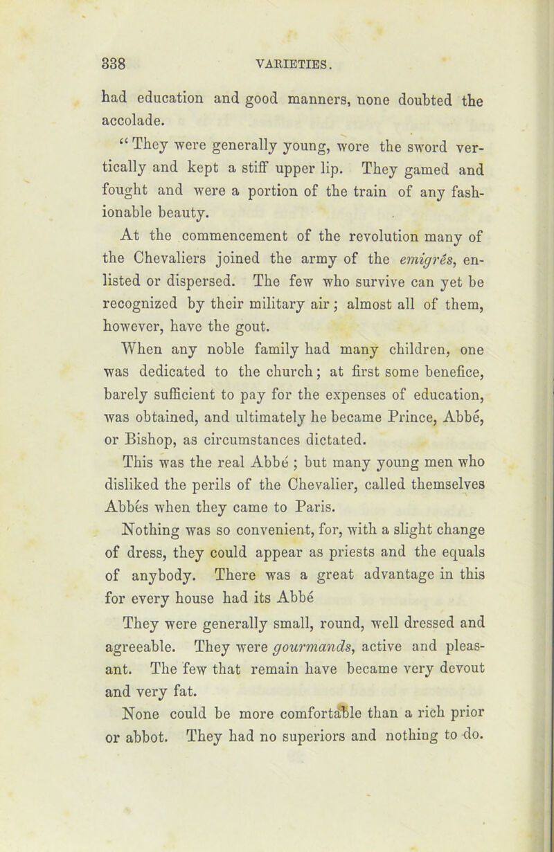 had éducation and good manners, none doubted the accolade. “ They were generally young, wore the sword ver- tically and kept a stiff upper lip. They gamed and fought and were a portion of the train of any fash- ionable beauty. At the commencement of the révolution many of the Chevaliers joined the army of the émigrés, en- listed or dispersed. The few who survive can yet be recognized by their military air ; almost ail of them, however, hâve the goût. When any noble family had many children, one was dedicated to the church ; at first some bénéfice, barely sufficient to pay for the expenses of éducation, was obtained, and ultimately he became Prince, Abbé, or Bishop, as circumstances dictated. This was the real Abbé ; but many young men who disliked the périls of the Chevalier, called themselves Abbés when they came to Paris. Nothing was so convenient, for, with a slight change of dress, they could appear as priests and the equals of anybody. There was a great advantage in this for every house had its Abbé They were generally small, round, well dressed and agreeable. They were gourmands, active and pleas- ant. The few that remain bave became very devout and very fat. None could be more comfortâble than a rich prior or abbot. They had no superiors and nothing to do.