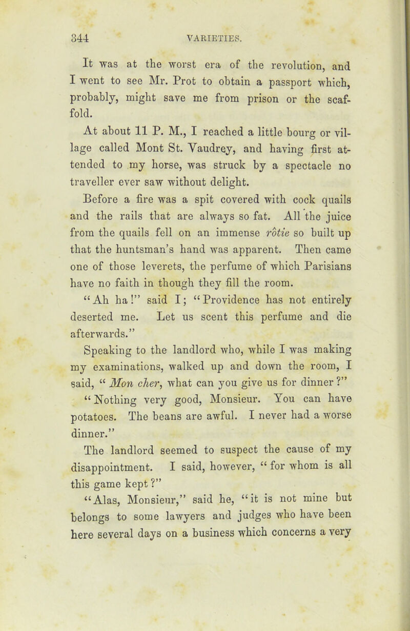 It was at the worst era of the révolution, and I went to see Mr. Prot to obtain a passport which, probably, might save me from prison or the scaf- fold. At about 11 P. M., I reached a little bourg or vil- lage called Mont St. Vaudrey, and having first at- tended to my horse, was struck by a spectacle no traveller ever saw without deligbt. Before a fire was a spit covered witb cock quails and the rails that are always so fat. Ail the juice from the quails fell on an immense rôtie so built up that the huntsman’s hand was apparent. Then came one of those leverets, the perfume of which Parisians hâve no faith in though they fill the room. “Ah ha!” said I; “Providence has not entirely deserted me. Let us scent this perfume and die afterwards.” Speaking to the landlord who, while I was making my examinations, walked up and down the room, I said, “ Mon cher, what can you give us for dinner ?” “ Nothing very good, Monsieur. You can hâve potatoes. The beans are awful. I never had a worse dinner.” The landlord seemed to suspect the cause of my disappointment. I said, however, “ for whom is ail this game kept ?” “Alas, Monsieur,” said he, “it is not mine but belongs to some lawyers and judges who hâve been here several days on a business which concerns a very