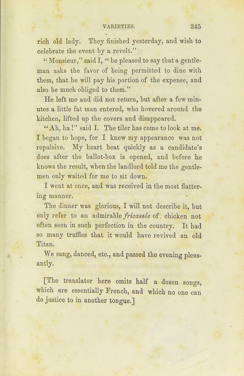 rich old lady. They finished yesterday, and wish to celebrate the event by a revoit.” “ Monsieur,” said I, “ be pleased to say that a gentle- man asks tbe favor of being permitted to dîne with them, tbat lie will pay his portion of the expense, and also be much obliged to them.” He left me and did not return, but after a few min- utes a little fat man entered, who hovered around the kitchen, lifted up the covers and disappeared. “ Ah, ha !” said I. The tiler has corne to look at me. I began to hope, for I knew mv appearance was not répulsive. My heart beat quickly as a candidate’s does after the ballot-box is opened, and before he knows the resuit, when the landlord told me the gentle- men only waited for me to sit down. I went at once, and was received in the most flatter- ing manner. The dinner was glorious, I will not describe it, but only refer to an admirable fricassée of. chicken not often seen in such perfection in the country. It had so many truffles that it would hâve revived an old Titan. We sang, danced, etc., and passed the evening pleas- antly. [The translator here omits half a dozen songs, which are essentially French, and which no one can do justice to in another tongue.]
