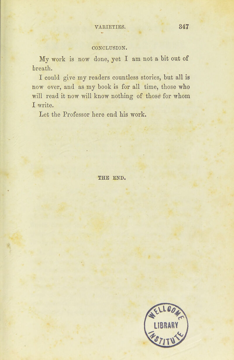 CONCLUSION. My worlc is now done, yet I am not a bit out of breath. I could give my readers countless stories, but ail is now over, and as my book is for ail time, those who will read it now will know nothing of those for wbom I write. Let the Professor here end bis work. THE END.