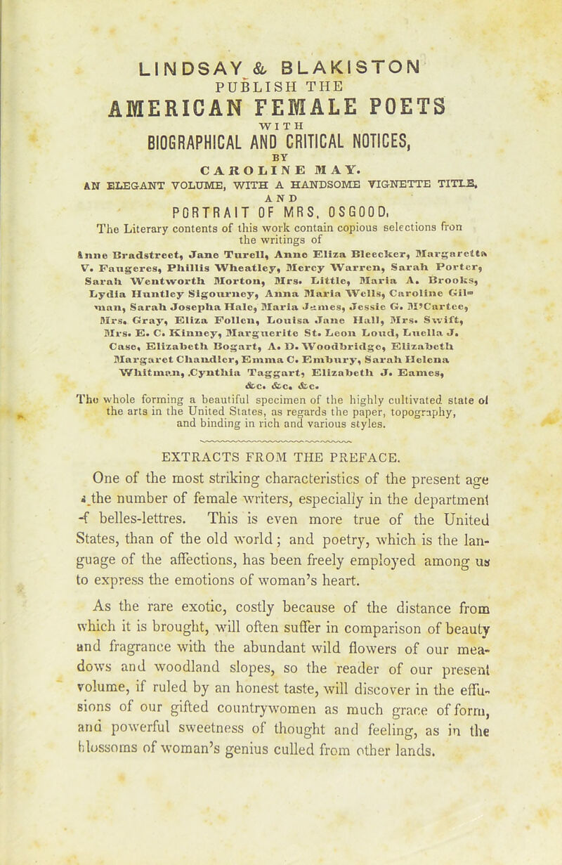 PUBLISH THE AMERICAN FEMALE POETS W I T H BIOGRAPHICAL AND CRITICAL NOTICES, BY CAROLINE MAY. AN ELEGANT VOLUME, WITH A HANDSOME VIGNETTE TITLE, AND PORTRAIT OF MRS. 0 S G 0 0 D. The Literary contents of this work contain copious sélections fron the writings of Anne Bradstreet, Jane Turell, Anne Eliza Bleecïter, Mnrgarett» V. Paugeres, Pliillis Wlieatley, Mercy Warren, Sarah Porter, Saraîi Wentwortli Morton, Mrs. Little, Maria A. Brooks, Lydia Huntley Sigourney, Anna Maria Wells, Caroline Gil» man, Sarali Joseplia Haie, Maria James, Jessie G. M’Cartce, Mrs. Gray, Eliza Eolien, Louisa Jane Hall, Mrs. Swift, Mrs. E. C. Kinney, Marguerite St. Leon Lond, Lnella J. Case, Elizaljetn Bogart, A. Y). Woodliridge, ElizabctL Margaret Cliandler, Emma C. F.mbury, Sarali Helena V/liit inan, .Cyntliia Taggart, Elizalietli J. Eames, «fcc. «fcc. «fcc. The whole forming a beautiful specimen of the highly cultivated State ol the arts in the United States, as regards the paper, topogrnphy, and binding in rich ana varions styles. EXTRACTS FROM THE PREFACE. One of the most striking characteristics of the présent âge i.the number of feraale writers, especialiy in the departmenl -f belles-lettres. This is even more true of the United States, than of the old world ; and poetry, which is the lan- guage of the affections, has been freely ernployed among us to express the émotions of woman’s heart. As the rare exotic, costly because of the distance from which it is brought, will often suffer in comparison of beauty and fragrance with the abundant wild flowers of our mea- dows and woodland slopes, so the reader of our présent volume, if ruled by an honest taste, will discover in the effu- sions of our gifted countrywomen as much grâce of forrn, and powerful sweetness of thought and feeling, as in the hlossorns of woman’s genius culled from other lands.