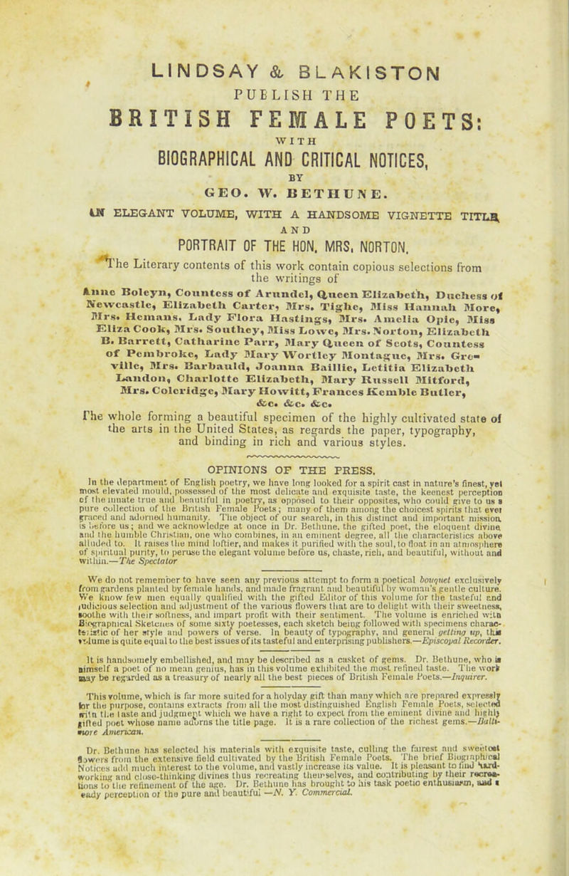 4 PUELISH THE BRITISH FEMALE POETS; WITH BIOGRAPHICAL AND CRITICAL NOTICES, BY GEO. W. BETHUNE. tlî ELEGANT VOLUME, WITH A HANDSOME VIGNETTE Tm.n AND PORTRAIT OF THE HON. MRS, NORTON. ^'he Literary contents of tliis work contain copious sélections from the writings of Aime Bolcyn, Countcss of Arnndcl, Q,uecn Elizabeth, Duchés» ot Newcastle, Elizabeth Carter, Mrs. Tlghe, Miss Iiaimah More, Mrs. Hcmans. Lady Flora Hastings, Mrs. Amelia Opie, Miss ElizaCook, Mrs. Soutliey, Miss Lowe, Mrs. Norton, Elizabeth B. Barrett, Catliarine Parr, Mary Q,ueen of Scots, Countess of Pembroke, Lady Mary Wortlcy Montagne, Mrs. Gre- viile, Mrs. Barbauld, .Toanna Baillic, Lctitia Elizabeth Landon, Charlotte Elizabeth, Mary Russell Mitford, Mrs. Colcridgc, Mary Howitt, Fronces Kcmble Butler, &c» &c. &c« The whole forming a beautiful specimen of the highly cultivated State of the arts in the United States, as regards the paper, typography, and binding in rich and various styles. OPINIONS OF THE PRESS. In the department of English poetry, vve hâve long looked for a spirit cast in nature’s finest, yel most elevat.ed mould, possessed of the most délicate and exquisite taste, the keencst perception cf themnute true and beautiful in poetry, as oppôsed to their opposites, vvlio could give to us a pure collection of the Bntish Female Poets; many of them among the choicest spirits t liât evei gniced and adorned humumty. The object of our searcli, in this distinct and important nhssioa is berbre us; and we acknowlcdge at once in Dr. Bethune. the gifted poet, the éloquent divine and the humble Christian, one who combines, in an emment degree, ail the characterislics above alluded to. Il raises the mind loftier, and makes it purified witli the soûl, to float in an atmosphère of spiritual purity, to peruse the élégant volume before us, chaste, ricli, and beautiful, without and witliin.—The Spcctator We do not remember to hâve seen any previous attcmpt to form a poetical bouquet exclusively , fromgardens planted by female liands, and made fragrunt and beautiful bv womau’s gentle culture. We know few nien equally qualilied with the gifted Editor of this volume for the tasteful and judicious sélection and adjustment of the various fiowers lliat are to delight with their sweetness, •oolhe with their so/lncss, and impart profit with their sentiment. The volume is enriched witn fliograpnical Skelcne» of sonie sixty poetesses, each sketch beiug followed with specimens charae- tt/istic of her style and powers of verse. In beauty of typography, and general yetling upt thk ti.lume isquite equal to the best issues ofits tasteful and euterprisingpublishers.—Episcopal Rtcoider. It is handsomely embellished, and may be described as a casket of gems. Dr. Bethune, who ia Bimself a poet of no mean gemus, has in this volume exhibited the most refined taste. The work am be regarded as a treasury of nearly ail the best pièces of British Female Poets.—Inquirer. This volume, wbich is far more suited for a holyday gilt than many wliich nre prepared expresslv (or the purpose, contains extracts from ail the most distinguished English Female Poets, selected fritn tl.e laste and judgrnent wliich we hâve a right to cxpect from the eminent divine and lushl^ giRed poet whose name uüurns the title page. It is a rare collection of the richest gems.—Balti- wiorc American. Dr. Bethune has selected his materials with exquisite taste, culling the fairesc and sweeioat 3.)Wf*rs from the extensive lield cultivated by the British Female Poets. The brief Biogiaph/oaJ Notices add much inlerest to the volume, and vastly increase ils value. It is pleasant to imd ‘iard- working and close-thinking divines tlius recreating themselves, and contributing by Mieir recru- tions to the refinement of the agc. Dr. Bethune has brought to his task poetio enthusmwn, and c eady perception of the pure and beautiful —N. Y. Commercial.