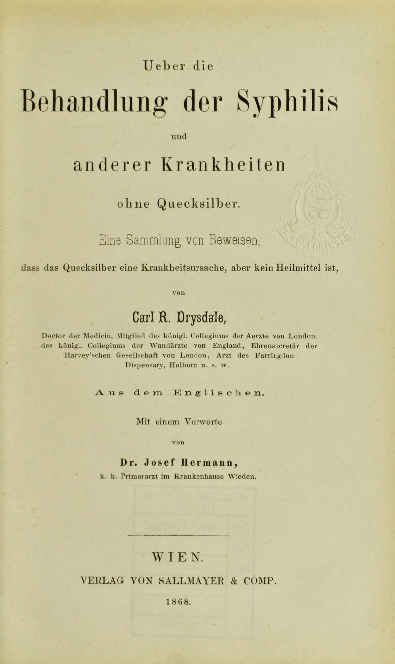 U e b e r die Behandlung der Syphilis und anderer Krankheiten ohne Quecksilber. Eme Sammlung von Beweisen, dass das Quecksilber eine Krankbeitsursache, aber kein Heilmittel ist, von Carl R. Drysdale, Doctor der Medicin, Mitglied des konigl. Collegiums der Aerzte von London, des konigl. Collegiums der 'W'undarzte von England, Ekrensecretar der Harvey’schen Gesellscliaft von London, Arzt des Farringdon Dispensary, Holhom u. s. w. A -a s dem Englischen. Mit einem Vorworte von Dr. Josef Hermann, k. k. Primararzt im Krankenhause Wieden. WIEN. VEBLAG VON SALLMAYEB & COMP. 1868.