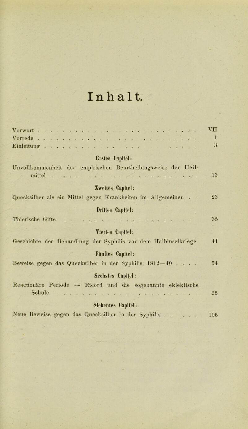 Inhalt Vo r wort, VII Vorrede .... 1 Einleitung 3 Elsies Capilel: Unvollkomraenheit der empirischen Beurtheilungsweise der Heil- mittel . . . 13 Zweltes Capilel: Quecksilber als ein Mittel gegen Krankheiten im Allgeineinen . . 23 Drittes Capilel: Thierische Gifte . 35 Vlertes Capilel: Geschichte der Behandlung der Syphilis vor dem Halbinselkriege 41 Fiinfles Capilel: Beweise gegen das Quecksilber in der Syphilis, 1812—40 .... 54 Sechstes Capilel: Reactionare Periode -- Ricord und die sogenannte eklektiscke Schule .... 95 Siebenles Capltel: Neue Beweise gegen das Quecksilber in der Syphilis . . 106