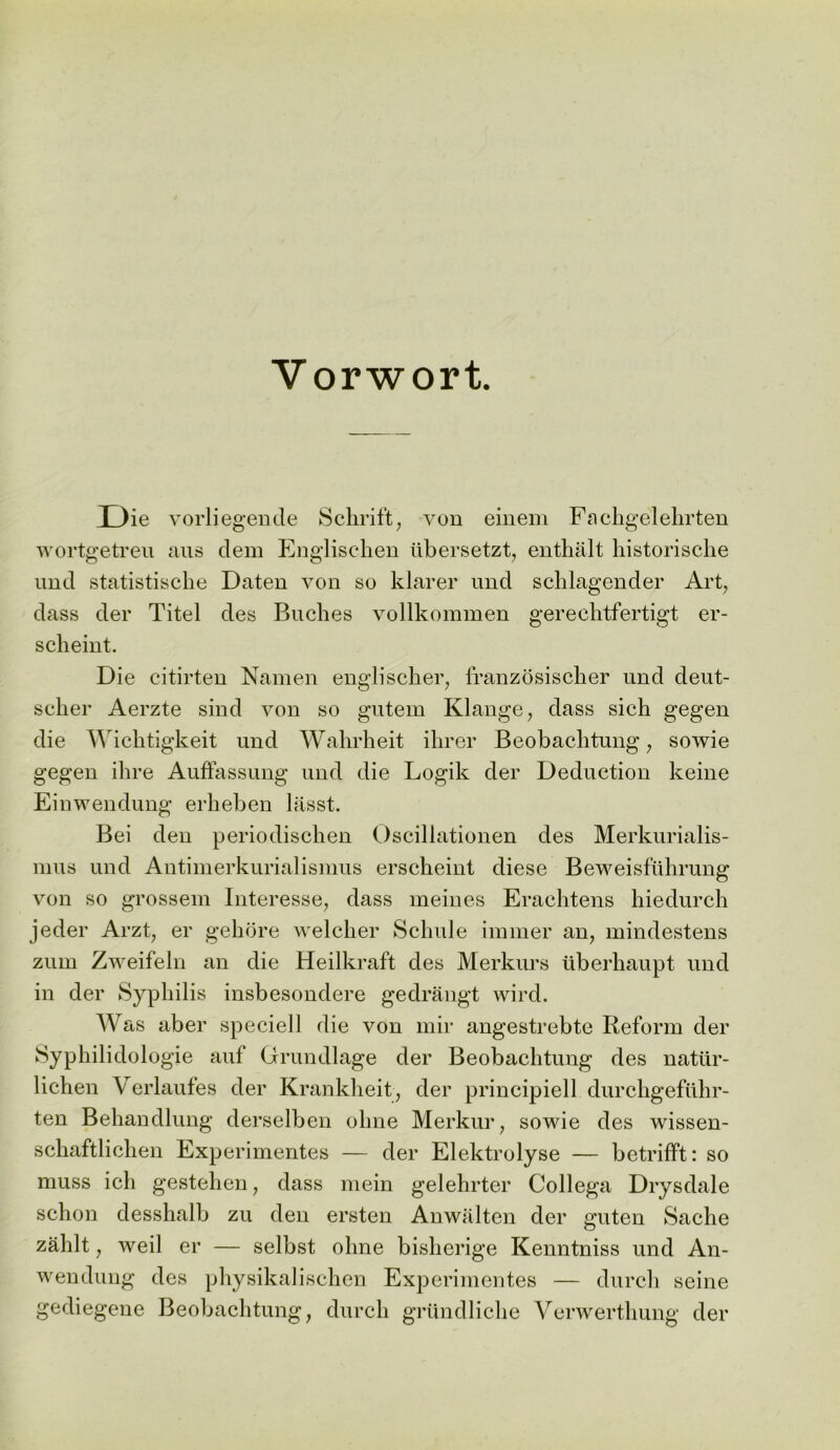 Die vorliegende Schrift, von einem Fachgelehrten wortgetreu aus dem Englischen tibersetzt, enthalt historische und statistiseke Daten von so klarer und sclilagender Art, class cler Titel cles Buches vollkommen gerechtfertigt er- scheint. Die eitirten Namen engliscker, franzosischer und cleut- seker Aerzte sind von so gutem Klange, dass sich gegen die Wicktigkeit und Wahrheit ihrer Beobachtung, sowie gegen ilire Auffassung und die Logik cler Deduction keine Einwendung erheben liisst. Bei clen perioclischen Oscillationen cles Merkurialis- mus und Antimerkurialismus erscheint cliese Beweisfuhrung von so grossem Interesse, class meines Erachtens hiedurch jeder Arzt, er gekcjre welcher Schule iminer an, mindestens zum Zweifeln an clie Heilkraft cles Merkurs iiberhaupt unci in der Syphilis insbesonclere gedrangt wird. Was aber specie! 1 die von mir angestrebte Reform cler Syphilidologie auf Grundlage cler Beobachtung des natiir- lichen Verlaufes cler Krankheit, cler principiell durchgefilhr- ten Behandlung clerselben olme Merkur, sowie cles wissen- schaftlichen Experimentes — cler Elektrolyse — betrifft: so muss ich gestehen, class mein gelehrter Collega Drysclale schon clesshalb zu clen ersten Anwalten der guten Sache zalilt, weil er — selbst olme bisherige Kenntniss und An- wendung cles physikalischen Experimentes — durch seine gediegene Beobachtung, durch grundliclie Verwerthung cler