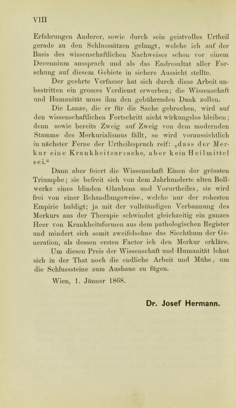 VIII Erfahrungen Anderer, sowie durch sein geistvolles Urtheil gerade zu den Schlusssatzen gelangt, welche ich auf der Basis des wissenschaftlichen Nachweises schon vor einem Decennium aussprach und als das Endresultat aller For- schung auf diesem Gebiete in sicbere Aussicht stellte. Der geehrte Verfasser hat sich durch diese Arbeit un- bestritten ein grosses Verdienst erworben; die Wissenschaft und Humanitat muss ihm den gebiihrenden Dank zollen. Die Lanze, die er fur die Sache gebrochen, wird auf den wissenschaftlichen Fortschritt nicht wirkungslos bleiben: denn sowie bereits Zweig auf Zweig von dem modernden Stamme des Merkurialisinus fallt, so wird voraussichtlick in nachster Feme der Urtheilsspruch reif: „dass der Mer- kur ein e K r a n k h e i t s u r s a c h e, aber keinHeilmittel s e i.u Dann aber feiert die Wissenschaft Einen der grossten Triumphe; sie befreit sich von dem Jahrhunderte alten Boll- werke eines blinden Glaubens und Vorurtheiles, sie wird frei von einer Behandlungsweise, welche nur der rohesten Empirie huldigt; ja mit der vollstandigen Verbannung des Merkurs aus der Therapie schwindet gleichzeitig ein gauzes Heer von Krankheitsformen aus dem pathologischen Register und mindert sich somit zweifelsohne das Siechthum der Ge- neration, als dessen ersten Factor ich den Merkur erklare. Um diesen Preis der Wissenschaft und -Humanitat lohnt sich in der That noch die endliche Arbeit und Miihe, um die Schlusssteine zum Ausbaue zu fitgen. Wien, 1. Janner 1868. Dr. Josef Hermann.